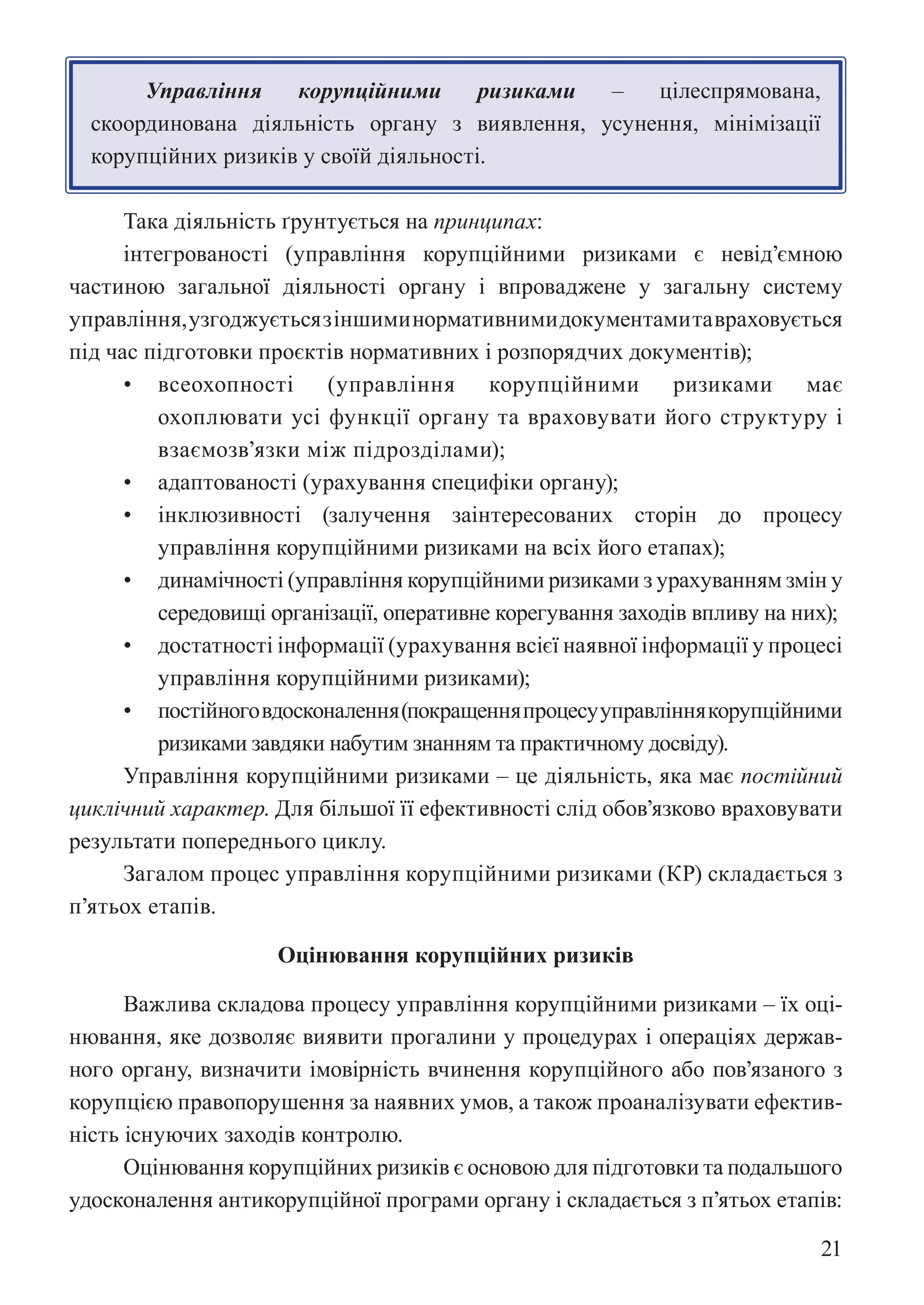 21
Управління корупційними ризиками – цілеспрямована,
скоординована діяльність органу з виявлення, усунення, мінімізації
корупційних ризиків у своїй діяльності.
Така діяльність ґрунтується на принципах:
інтегрованості (управління корупційними ризиками є невід’ємною
частиною загальної діяльності органу і впроваджене у загальну систему
управління,узгоджуєтьсязіншиминормативнимидокументамитавраховується
під час підготовки проєктів нормативних і розпорядчих документів);
• всеохопності (управління корупційними ризиками має
охоплювати усі функції органу та враховувати його структуру і
взаємозв’язки між підрозділами);
• адаптованості (урахування специфіки органу);
• інклюзивності (залучення заінтересованих сторін до процесу
управління корупційними ризиками на всіх його етапах);
• динамічності (управління корупційними ризиками з урахуванням змін у
середовищі організації, оперативне корегування заходів впливу на них);
• достатності інформації (урахування всієї наявної інформації у процесі
управління корупційними ризиками);
• постійноговдосконалення(покращенняпроцесууправліннякорупційними
ризиками завдяки набутим знанням та практичному досвіду).
Управління корупційними ризиками – це діяльність, яка має постійний
циклічний характер. Для більшої її ефективності слід обов’язково враховувати
результати попереднього циклу.
Загалом процес управління корупційними ризиками (КР) складається з
п’ятьох етапів.
Оцінювання корупційних ризиків
Важлива складова процесу управління корупційними ризиками – їх оці-
нювання, яке дозволяє виявити прогалини у процедурах і операціях держав-
ного органу, визначити імовірність вчинення корупційного або пов’язаного з
корупцією правопорушення за наявних умов, а також проаналізувати ефектив-
ність існуючих заходів контролю.
Оцінювання корупційних ризиків є основою для підготовки та подальшого
удосконалення антикорупційної програми органу і складається з п’ятьох етапів:
 