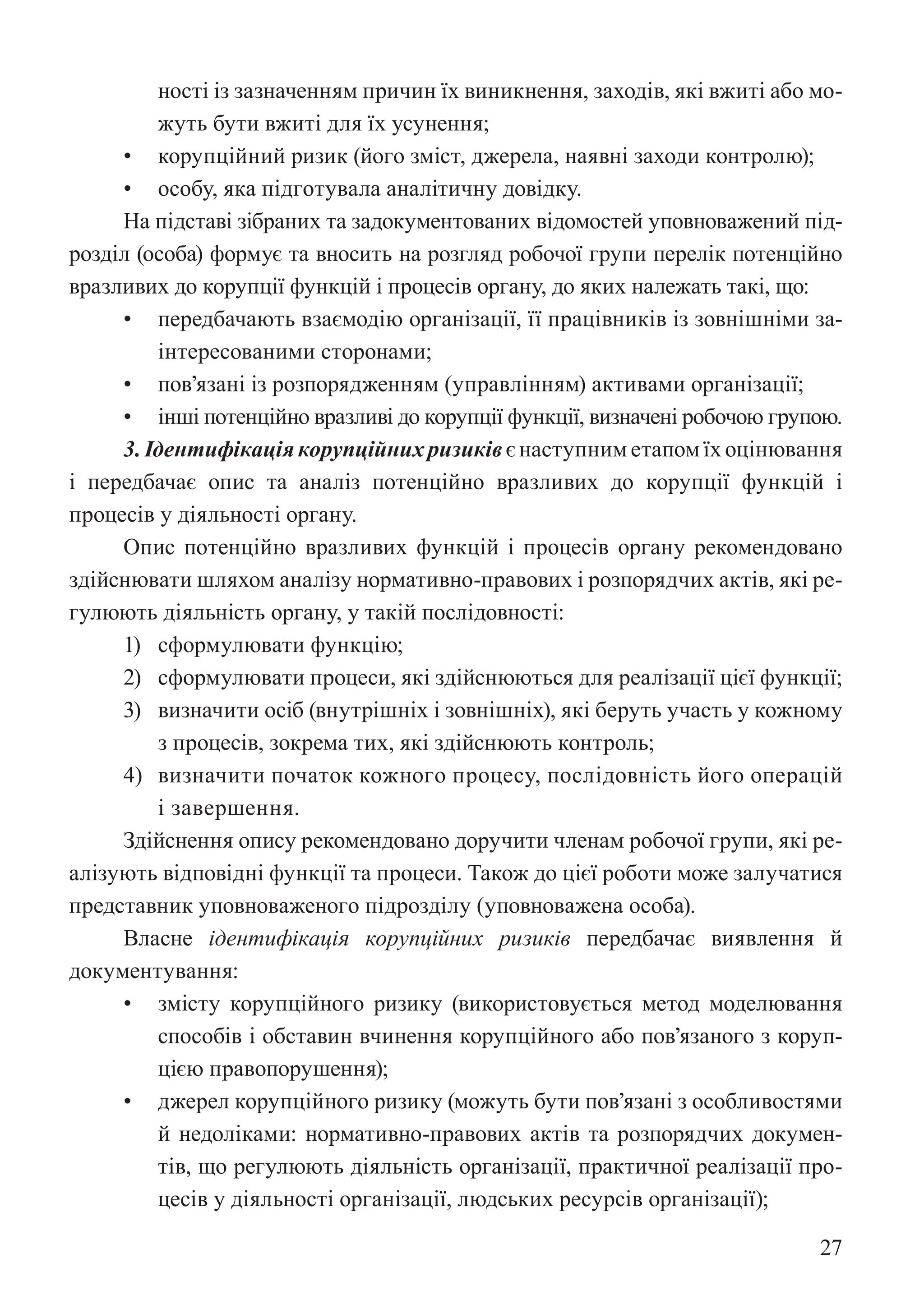 27
ності із зазначенням причин їх виникнення, заходів, які вжиті або мо-
жуть бути вжиті для їх усунення;
• корупційний ризик (його зміст, джерела, наявні заходи контролю);
• особу, яка підготувала аналітичну довідку.
На підставі зібраних та задокументованих відомостей уповноважений під-
розділ (особа) формує та вносить на розгляд робочої групи перелік потенційно
вразливих до корупції функцій і процесів органу, до яких належать такі, що:
• передбачають взаємодію організації, її працівників із зовнішніми за-
інтересованими сторонами;
• пов’язані із розпорядженням (управлінням) активами організації;
• інші потенційно вразливі до корупції функції, визначені робочою групою.
3.Ідентифікаціякорупційнихризиківєнаступниметапомїхоцінювання
і передбачає опис та аналіз потенційно вразливих до корупції функцій і
процесів у діяльності органу.
Опис потенційно вразливих функцій і процесів органу рекомендовано
здійснювати шляхом аналізу нормативно-правових і розпорядчих актів, які ре-
гулюють діяльність органу, у такій послідовності:
1) сформулювати функцію;
2) сформулювати процеси, які здійснюються для реалізації цієї функції;
3) визначити осіб (внутрішніх і зовнішніх), які беруть участь у кожному
з процесів, зокрема тих, які здійснюють контроль;
4) визначити початок кожного процесу, послідовність його операцій
і завершення.
Здійснення опису рекомендовано доручити членам робочої групи, які ре-
алізують відповідні функції та процеси. Також до цієї роботи може залучатися
представник уповноваженого підрозділу (уповноважена особа).
Власне ідентифікація корупційних ризиків передбачає виявлення й
документування:
• змісту корупційного ризику (використовується метод моделювання
способів і обставин вчинення корупційного або пов’язаного з коруп-
цією правопорушення);
• джерел корупційного ризику (можуть бути пов’язані з особливостями
й недоліками: нормативно-правових актів та розпорядчих докумен-
тів, що регулюють діяльність організації, практичної реалізації про-
цесів у діяльності організації, людських ресурсів організації);
 