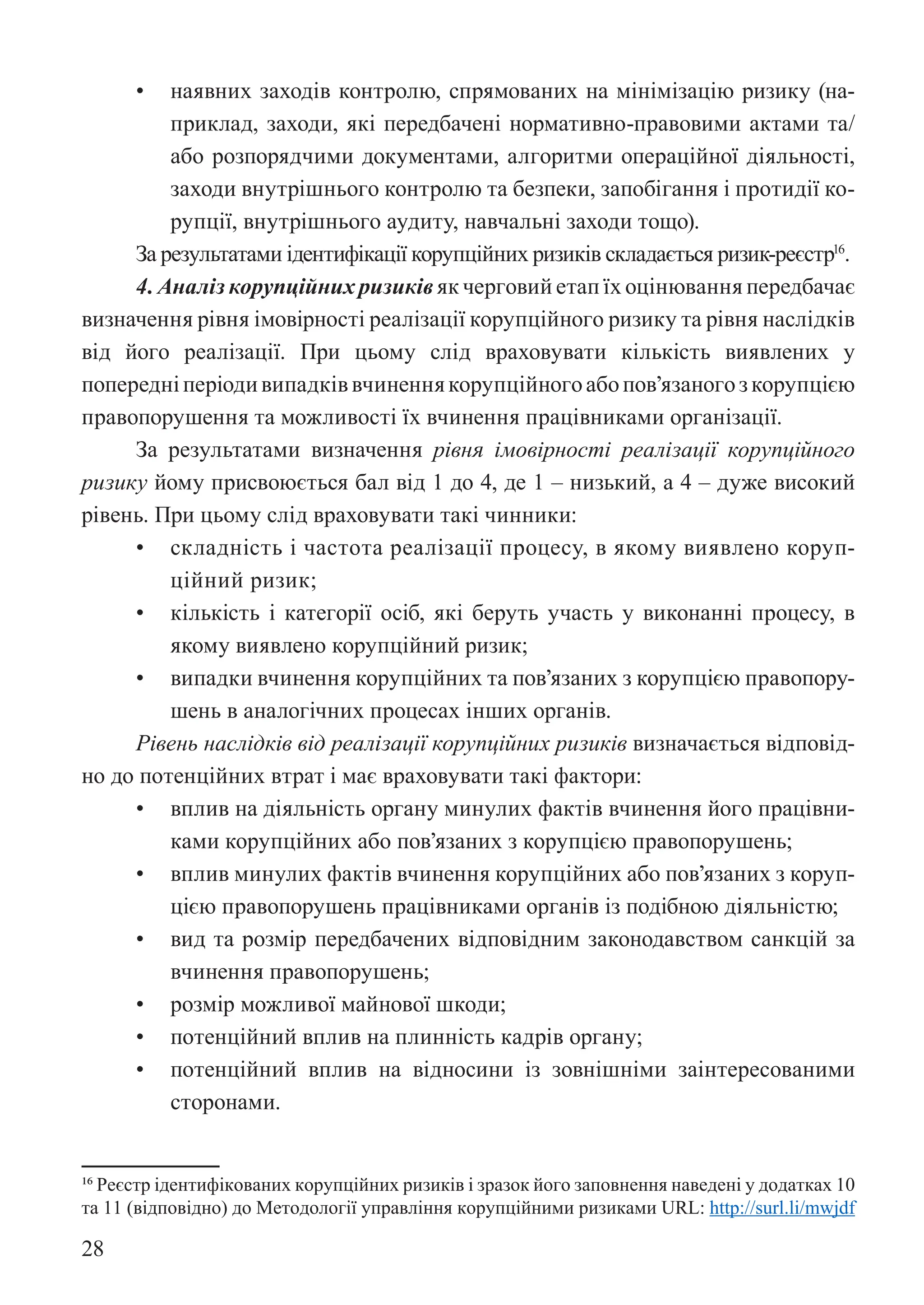 28
• наявних заходів контролю, спрямованих на мінімізацію ризику (на-
приклад, заходи, які передбачені нормативно-правовими актами та/
або розпорядчими документами, алгоритми операційної діяльності,
заходи внутрішнього контролю та безпеки, запобігання і протидії ко-
рупції, внутрішнього аудиту, навчальні заходи тощо).
За результатами ідентифікації корупційних ризиків складається ризик-реєстр16
.
4. Аналіз корупційних ризиків як черговий етап їх оцінювання передбачає
визначення рівня імовірності реалізації корупційного ризику та рівня наслідків
від його реалізації. При цьому слід враховувати кількість виявлених у
попередніперіодивипадківвчиненнякорупційногоабопов’язаногозкорупцією
правопорушення та можливості їх вчинення працівниками організації.
За результатами визначення рівня імовірності реалізації корупційного
ризику йому присвоюється бал від 1 до 4, де 1 – низький, а 4 – дуже високий
рівень. При цьому слід враховувати такі чинники:
• складність і частота реалізації процесу, в якому виявлено коруп-
ційний ризик;
• кількість і категорії осіб, які беруть участь у виконанні процесу, в
якому виявлено корупційний ризик;
• випадки вчинення корупційних та пов’язаних з корупцією правопору-
шень в аналогічних процесах інших органів.
Рівень наслідків від реалізації корупційних ризиків визначається відповід-
но до потенційних втрат і має враховувати такі фактори:
• вплив на діяльність органу минулих фактів вчинення його працівни-
ками корупційних або пов’язаних з корупцією правопорушень;
• вплив минулих фактів вчинення корупційних або пов’язаних з коруп-
цією правопорушень працівниками органів із подібною діяльністю;
• вид та розмір передбачених відповідним законодавством санкцій за
вчинення правопорушень;
• розмір можливої майнової шкоди;
• потенційний вплив на плинність кадрів органу;
• потенційний вплив на відносини із зовнішніми заінтересованими
сторонами.
16 Реєстр ідентифікованих корупційних ризиків і зразок його заповнення наведені у додатках 10
та 11 (відповідно) до Методології управління корупційними ризиками URL: http://surl.li/mwjdf
 