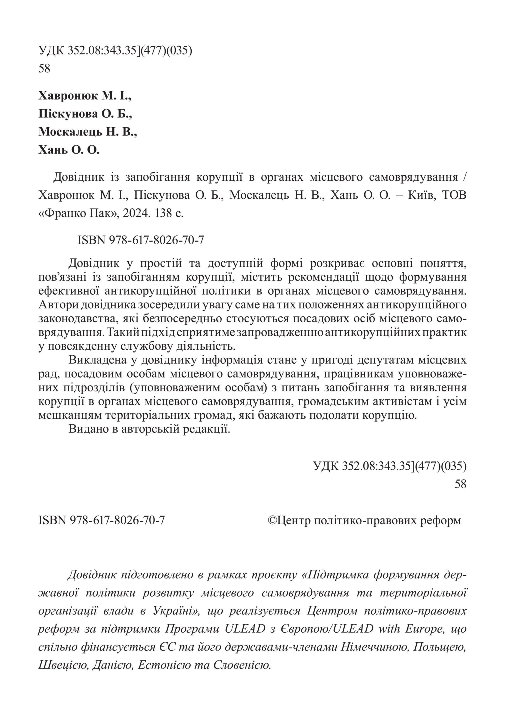 УДК 352.08:343.35](477)(035)
58
Хавронюк М. І.,
Піскунова О. Б.,
Москалець Н. В.,
Хань О. О.
Довідник із запобігання корупції в органах місцевого ­
самоврядування /
Хавронюк М. І., Піскунова О. Б., Москалець Н. В., Хань О. О. – Київ, ТОВ
«Франко Пак», 2024. 138 с.
ISBN 978-617-8026-70-7
Довідник у простій та доступній формі розкриває основні поняття,
­
пов’язані із запобіганням корупції, містить рекомендації щодо формування
ефективної антикорупційної політики в органах місцевого самоврядування.
­
Автори довідника зосередили увагу саме на тих положеннях антикорупційного
законодавства, які безпосередньо стосуються посадових осіб місцевого само-
врядування.Такийпідхідсприятимезапровадженнюантикорупційнихпрактик
у повсякденну службову діяльність.
Викладена у довіднику інформація стане у пригоді депутатам місцевих
рад, посадовим особам місцевого самоврядування, працівникам уповноваже-
них підрозділів (уповноваженим особам) з питань запобігання та виявлення
корупції в органах місцевого самоврядування, громадським активістам і усім
мешканцям територіальних громад, які бажають подолати корупцію.
Видано в авторській редакції.
УДК 352.08:343.35](477)(035)
58
ISBN 978-617-8026-70-7			 ©Центр політико-правових реформ
Довідник підготовлено в рамках проєкту «Підтримка формування дер-
жавної політики розвитку місцевого самоврядування та територіальної
організації влади в Україні», що реалізується Центром політико-правових
реформ за підтримки Програми ULEAD з Європою/ULEAD with Europe, що
спільно ­
фінансується ЄС та його державами-членами Німеччиною, Польщею,
Швецією, Данією, Естонією та Словенією.
 