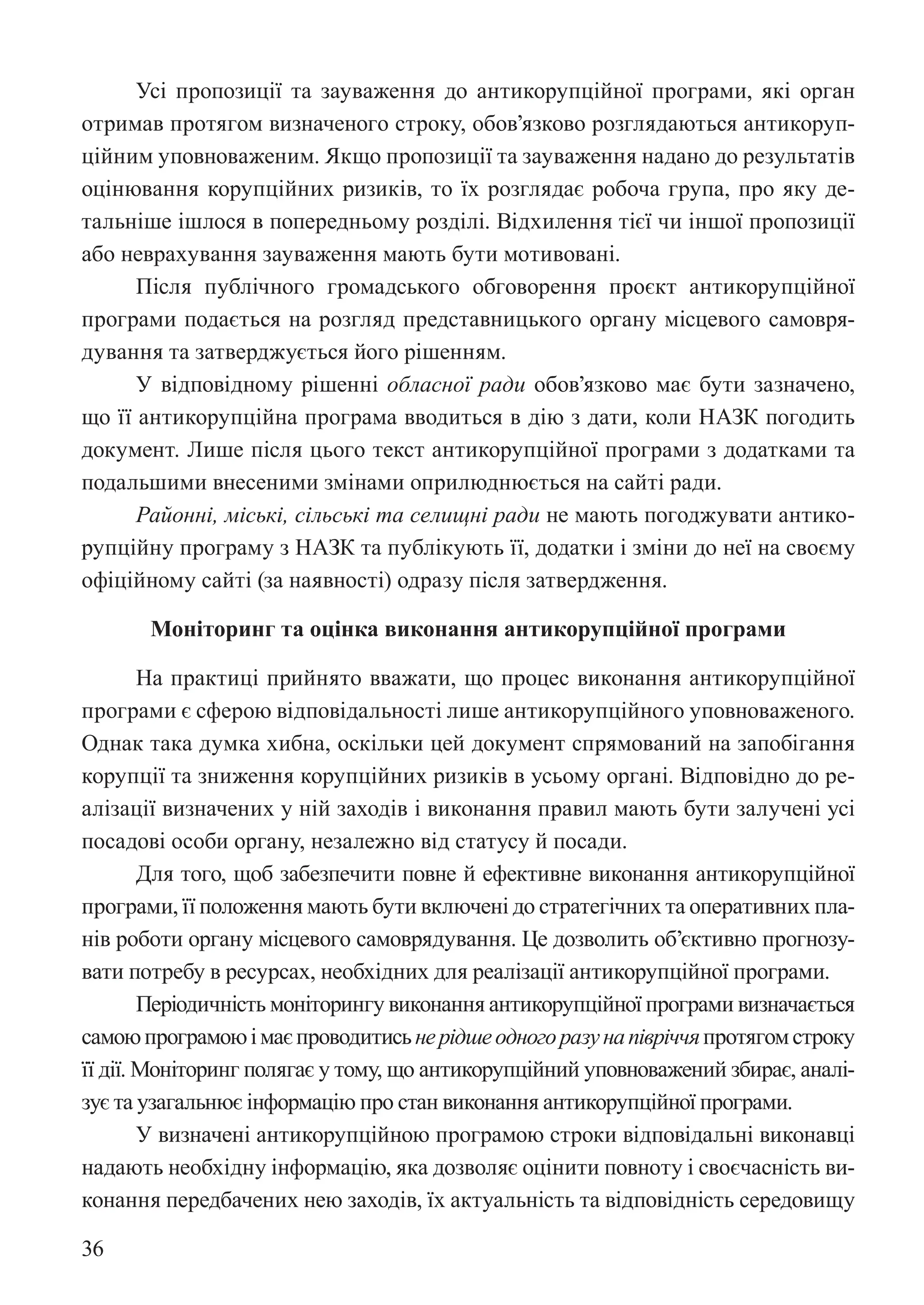 36
Усі пропозиції та зауваження до антикорупційної програми, які орган
отримав протягом визначеного строку, обов’язково розглядаються антикоруп-
ційним уповноваженим. Якщо пропозиції та зауваження надано до результатів
оцінювання корупційних ризиків, то їх розглядає робоча група, про яку де-
тальніше ішлося в попередньому розділі. Відхилення тієї чи іншої пропозиції
або неврахування зауваження мають бути мотивовані.
Після публічного громадського обговорення проєкт антикорупційної
програми подається на розгляд представницького органу місцевого самовря-
дування та затверджується його рішенням.
У відповідному рішенні обласної ради обов’язково має бути зазначено,
що її антикорупційна програма вводиться в дію з дати, коли НАЗК погодить
документ. Лише після цього текст антикорупційної програми з додатками та
подальшими внесеними змінами оприлюднюється на сайті ради.
Районні, міські, сільські та селищні ради не мають погоджувати антико-
рупційну програму з НАЗК та публікують її, додатки і зміни до неї на своєму
офіційному сайті (за наявності) одразу після затвердження.
Моніторинг та оцінка виконання антикорупційної програми
На практиці прийнято вважати, що процес виконання антикорупційної
програми є сферою відповідальності лише антикорупційного уповноваженого.
Однак така думка хибна, оскільки цей документ спрямований на запобігання
корупції та зниження корупційних ризиків в усьому органі. Відповідно до ре-
алізації визначених у ній заходів і виконання правил мають бути залучені усі
посадові особи органу, незалежно від статусу й посади.
Для того, щоб забезпечити повне й ефективне виконання антикорупційної
програми, її положення мають бути включені до стратегічних та оперативних пла-
нів роботи органу місцевого самоврядування. Це дозволить об’єктивно прогнозу-
вати потребу в ресурсах, необхідних для реалізації антикорупційної програми.
Періодичність моніторингу виконання антикорупційної програми визначається
самоюпрограмоюімаєпроводитисьнерідшеодногоразунапівріччяпротягомстроку
її дії. Моніторинг полягає у тому, що антикорупційний уповноважений збирає, аналі-
зує та узагальнює інформацію про стан виконання антикорупційної програми.
У визначені антикорупційною програмою строки відповідальні виконавці
надають необхідну інформацію, яка дозволяє оцінити повноту і своєчасність ви-
конання передбачених нею заходів, їх актуальність та відповідність середовищу
 
