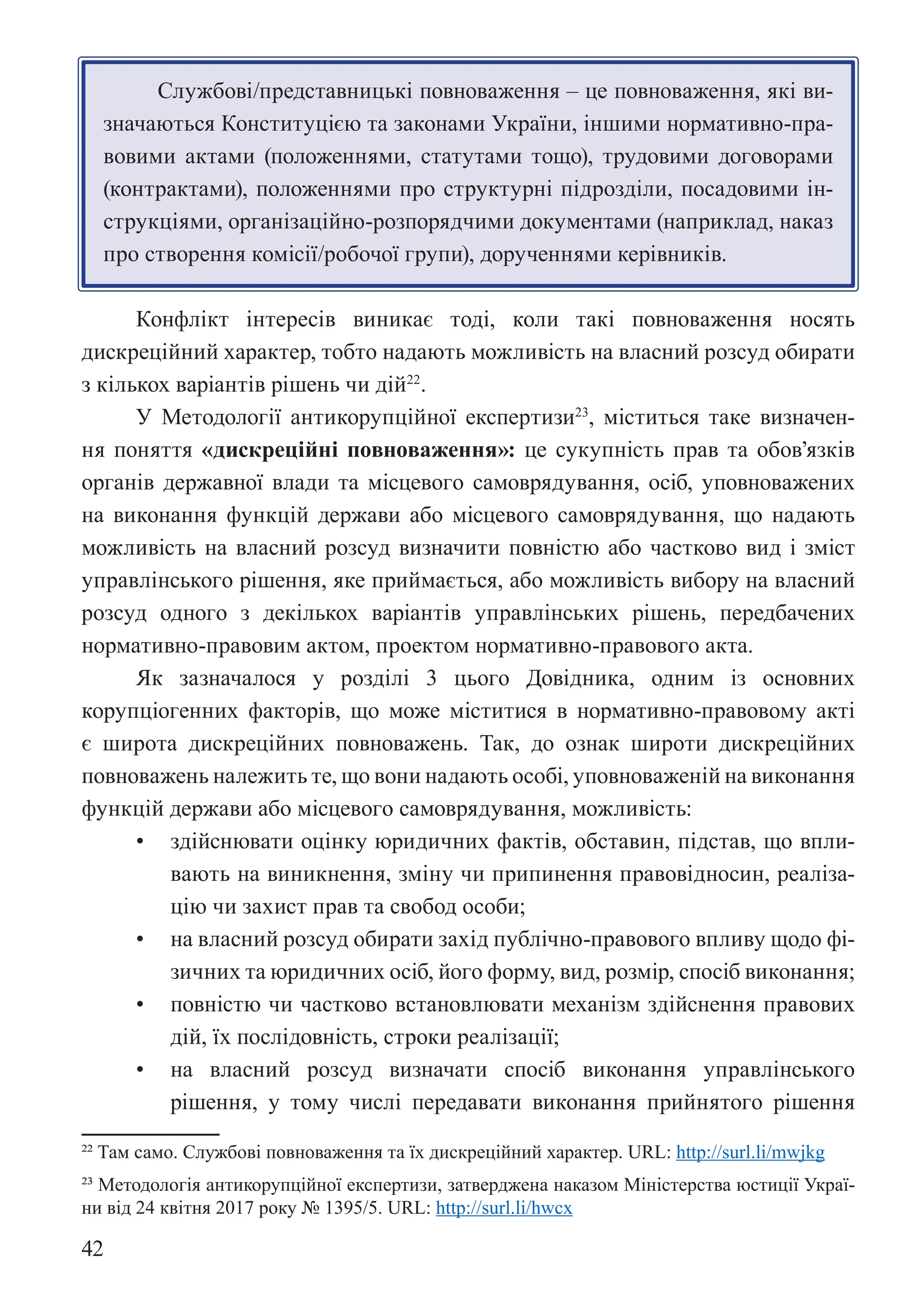 42
Службові/представницькі повноваження – це повноваження, які ви-
значаються Конституцією та законами України, іншими нормативно-пра-
вовими актами (положеннями, статутами тощо), трудовими договорами
(контрактами), положеннями про структурні підрозділи, посадовими ін-
струкціями, організаційно-розпорядчими документами (наприклад, наказ
про створення комісії/робочої групи), дорученнями керівників.
Конфлікт інтересів виникає тоді, коли такі повноваження носять
дискреційний характер, тобто надають можливість на власний розсуд обирати
з кількох варіантів рішень чи дій22
.
У Методології антикорупційної експертизи23
, міститься таке визначен-
ня поняття «дискреційні повноваження»: це сукупність прав та обов’язків
органів державної влади та місцевого самоврядування, осіб, уповноважених
на виконання функцій держави або місцевого самоврядування, що надають
можливість на власний розсуд визначити повністю або частково вид і зміст
управлінського рішення, яке приймається, або можливість вибору на власний
розсуд одного з декількох варіантів управлінських рішень, передбачених
нормативно-правовим актом, проектом нормативно-правового акта.
Як зазначалося у розділі 3 цього Довідника, одним із основних
корупціогенних факторів, що може міститися в нормативно-правовому акті
є широта дискреційних повноважень. Так, до ознак широти дискреційних
повноважень належить те, що вони надають особі, уповноваженій на виконання
функцій держави або місцевого самоврядування, можливість:
• здійснювати оцінку юридичних фактів, обставин, підстав, що впли-
вають на виникнення, зміну чи припинення правовідносин, реаліза-
цію чи захист прав та свобод особи;
• на власний розсуд обирати захід публічно-правового впливу щодо фі-
зичних та юридичних осіб, його форму, вид, розмір, спосіб виконання;
• повністю чи частково встановлювати механізм здійснення правових
дій, їх послідовність, строки реалізації;
• на власний розсуд визначати спосіб виконання управлінського
рішення, у тому числі передавати виконання прийнятого рішення
22 Там само. Службові повноваження та їх дискреційний характер. URL: http://surl.li/mwjkg
23 Методологія антикорупційної експертизи, затверджена наказом Міністерства юстиції Украї-
ни від 24 квітня 2017 року № 1395/5. URL: http://surl.li/hwcx
 