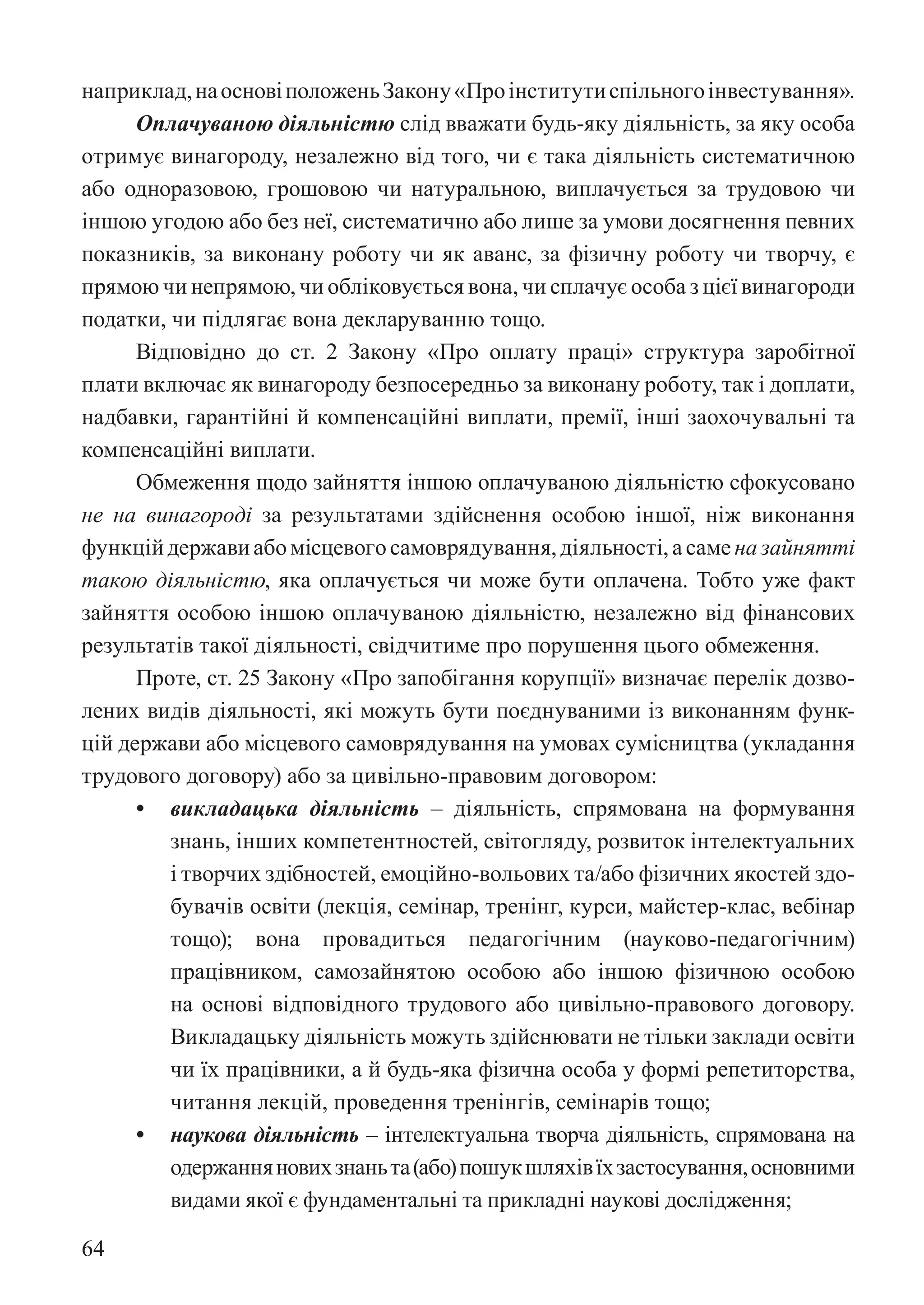 64
наприклад,наосновіположеньЗакону«Проінститутиспільногоінвестування».
Оплачуваною діяльністю слід вважати будь-яку діяльність, за яку особа
отримує винагороду, незалежно від того, чи є така діяльність систематичною
або одноразовою, грошовою чи натуральною, виплачується за трудовою чи
іншою угодою або без неї, систематично або лише за умови досягнення певних
показників, за виконану роботу чи як аванс, за фізичну роботу чи творчу, є
прямою чи непрямою, чи обліковується вона, чи сплачує особа з цієї винагороди
податки, чи підлягає вона декларуванню тощо.
Відповідно до ст. 2 Закону «Про оплату праці» структура заробітної
плати включає як винагороду безпосередньо за виконану роботу, так і доплати,
надбавки, гарантійні й компенсаційні виплати, премії, інші заохочувальні та
компенсаційні виплати.
Обмеження щодо зайняття іншою оплачуваною діяльністю сфокусовано
не на винагороді за результатами здійснення особою іншої, ніж виконання
функційдержавиабомісцевогосамоврядування,діяльності,асаменазайнятті
такою діяльністю, яка оплачується чи може бути оплачена. Тобто уже факт
зайняття особою іншою оплачуваною діяльністю, незалежно від фінансових
результатів такої діяльності, свідчитиме про порушення цього обмеження.
Проте, ст. 25 Закону «Про запобігання корупції» визначає перелік дозво-
лених видів діяльності, які можуть бути поєднуваними із виконанням функ-
цій держави або місцевого самоврядування на умовах сумісництва (укладання
трудового договору) або за цивільно-правовим договором:
• викладацька діяльність – діяльність, спрямована на формування
знань, інших компетентностей, світогляду, розвиток інтелектуальних
і творчих здібностей, емоційно-вольових та/або фізичних якостей здо-
бувачів освіти (лекція, семінар, тренінг, курси, майстер-клас, вебінар
тощо); вона провадиться педагогічним (науково-педагогічним)
працівником, самозайнятою особою або іншою фізичною особою
на основі відповідного трудового або цивільно-правового договору.
Викладацьку діяльність можуть здійснювати не тільки заклади освіти
чи їх працівники, а й будь-яка фізична особа у формі репетиторства,
читання лекцій, проведення тренінгів, семінарів тощо;
• наукова діяльність – інтелектуальна творча діяльність, спрямована на
одержанняновихзнаньта(або)пошукшляхівїхзастосування,основними
видами якої є фундаментальні та прикладні наукові дослідження;
 