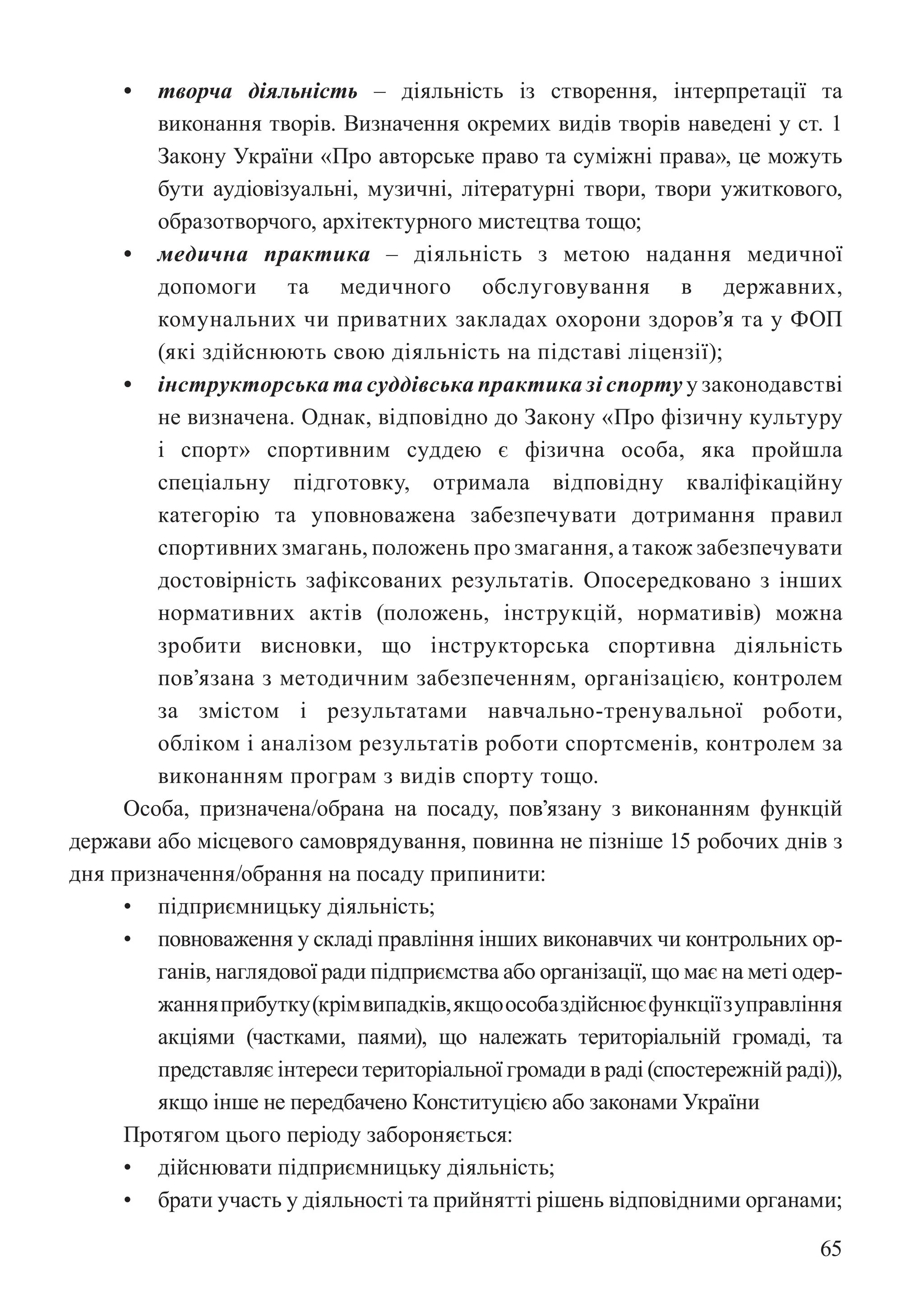 65
• творча діяльність – діяльність із створення, інтерпретації та
виконання творів. Визначення окремих видів творів наведені у ст. 1
Закону України «Про авторське право та суміжні права», це можуть
бути аудіовізуальні, музичні, літературні твори, твори ужиткового,
образотворчого, архітектурного мистецтва тощо;
• медична практика – діяльність з метою надання медичної
допомоги та медичного обслуговування в державних,
комунальних чи приватних закладах охорони здоров’я та у ФОП
(які здійснюють свою діяльність на підставі ліцензії);
• інструкторська та суддівська практика зі спорту у законодавстві
не визначена. Однак, відповідно до Закону «Про фізичну культуру
і спорт» спортивним суддею є фізична особа, яка пройшла
спеціальну підготовку, отримала відповідну кваліфікаційну
категорію та уповноважена забезпечувати дотримання правил
спортивних змагань, положень про змагання, а також забезпечувати
достовірність зафіксованих результатів. Опосередковано з інших
нормативних актів (положень, інструкцій, нормативів) можна
зробити висновки, що інструкторська спортивна діяльність
пов’язана з методичним забезпеченням, організацією, контролем
за змістом і результатами навчально-тренувальної роботи,
обліком і аналізом результатів роботи спортсменів, контролем за
виконанням програм з видів спорту тощо.
Особа, призначена/обрана на посаду, пов’язану з виконанням функцій
держави або місцевого самоврядування, повинна не пізніше 15 робочих днів з
дня призначення/обрання на посаду припинити:
• підприємницьку діяльність;
• повноваження у складі правління інших виконавчих чи контрольних ор-
ганів, наглядової ради підприємства або організації, що має на меті одер-
жанняприбутку(крімвипадків,якщоособаздійснюєфункціїзуправління
акціями (частками, паями), що належать територіальній громаді, та
представляє інтереси територіальної громади в раді (спостережній раді)),
якщо інше не передбачено Конституцією або законами України
Протягом цього періоду забороняється:
• дійснювати підприємницьку діяльність;
• брати участь у діяльності та прийнятті рішень відповідними органами;
 