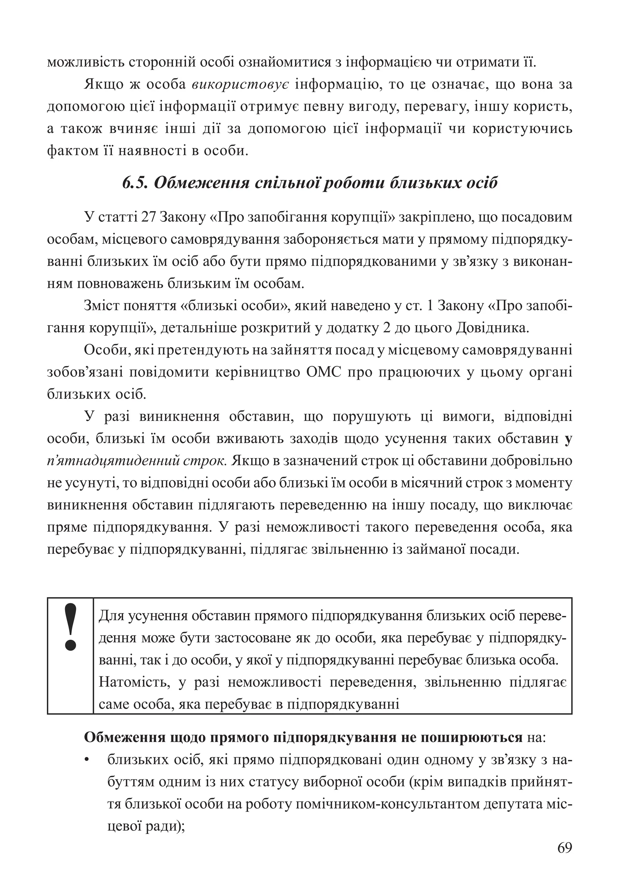 69
можливість сторонній особі ознайомитися з інформацією чи отримати її.
Якщо ж особа використовує інформацію, то це означає, що вона за
допомогою цієї інформації отримує певну вигоду, перевагу, іншу користь,
а також вчиняє інші дії за допомогою цієї інформації чи користуючись
фактом її наявності в особи.
6.5. Обмеження спільної роботи близьких осіб
У статті 27 Закону «Про запобігання корупції» закріплено, що посадовим
особам, місцевого самоврядування забороняється мати у прямому підпорядку-
ванні близьких їм осіб або бути прямо підпорядкованими у зв’язку з виконан-
ням повноважень близьким їм особам.
Зміст поняття «близькі особи», який наведено у ст. 1 Закону «Про запобі-
гання корупції», детальніше розкритий у додатку 2 до цього Довідника.
Особи, які претендують на зайняття посад у місцевому самоврядуванні
зобов’язані повідомити керівництво ОМС про працюючих у цьому органі
близьких осіб.
У разі виникнення обставин, що порушують ці вимоги, відповідні
особи, близькі їм особи вживають заходів щодо усунення таких обставин у
п’ятнадцятиденний строк. Якщо в зазначений строк ці обставини добровільно
не усунуті, то відповідні особи або близькі їм особи в місячний строк з моменту
виникнення обставин підлягають переведенню на іншу посаду, що виключає
пряме підпорядкування. У разі неможливості такого переведення особа, яка
перебуває у підпорядкуванні, підлягає звільненню із займаної посади.
! Для усунення обставин прямого підпорядкування близьких осіб переве-
дення може бути застосоване як до особи, яка перебуває у підпорядку-
ванні, так і до особи, у якої у підпорядкуванні перебуває близька особа.
Натомість, у разі неможливості переведення, звільненню підлягає
саме особа, яка перебуває в підпорядкуванні
Обмеження щодо прямого підпорядкування не поширюються на:
• близьких осіб, які прямо підпорядковані один одному у зв’язку з на-
буттям одним із них статусу виборної особи (крім випадків прийнят-
тя близької особи на роботу помічником-консультантом депутата міс-
цевої ради);
 