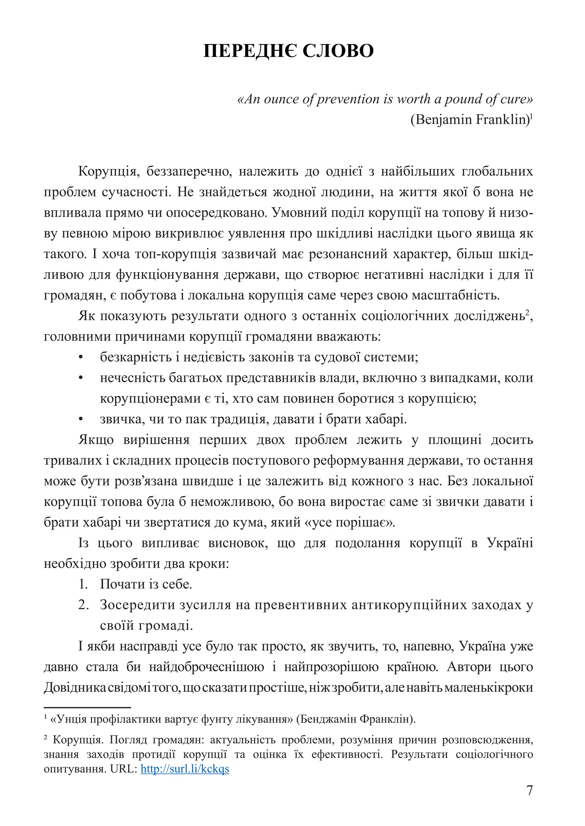 7
ПЕРЕДНЄ СЛОВО
«An ounce of prevention is worth a pound of cure»
(Benjamin Franklin)1
Корупція, беззаперечно, належить до однієї з найбільших глобальних
проблем сучасності. Не знайдеться жодної людини, на життя якої б вона не
впливала прямо чи опосередковано. Умовний поділ корупції на топову й низо-
ву певною мірою викривлює уявлення про шкідливі наслідки цього явища як
такого. І хоча топ-корупція зазвичай має резонансний характер, більш шкід-
ливою для функціонування держави, що створює негативні наслідки і для її
громадян, є побутова і локальна корупція саме через свою масштабність.
Як показують результати одного з останніх соціологічних досліджень2
,
головними причинами корупції громадяни вважають:
• безкарність і недієвість законів та судової системи;
• нечесність багатьох представників влади, включно з випадками, коли
корупціонерами є ті, хто сам повинен боротися з корупцією;
• звичка, чи то пак традиція, давати і брати хабарі.
Якщо вирішення перших двох проблем лежить у площині досить
тривалих і складних процесів поступового реформування держави, то остання
може бути розв’язана швидше і це залежить від кожного з нас. Без локальної
корупції топова була б неможливою, бо вона виростає саме зі звички давати і
брати хабарі чи звертатися до кума, який «усе порішає».
Із цього випливає висновок, що для подолання корупції в Україні
необхідно зробити два кроки:
1. Почати із себе.
2. Зосередити зусилля на превентивних антикорупційних заходах у
своїй громаді.
І якби насправді усе було так просто, як звучить, то, напевно, Україна уже
давно стала би найдоброчеснішою і найпрозорішою країною. Автори цього
Довідникасвідомітого,щосказатипростіше,ніжзробити,аленавітьмаленькікроки
1 «Унція профілактики вартує фунту лікування» (Бенджамін Франклін).
2 Корупція. Погляд громадян: актуальність проблеми, розуміння причин розповсюдження,
знання заходів протидії корупції та оцінка їх ефективності. Результати соціологічного
опитування. URL: http://surl.li/kckqs
 