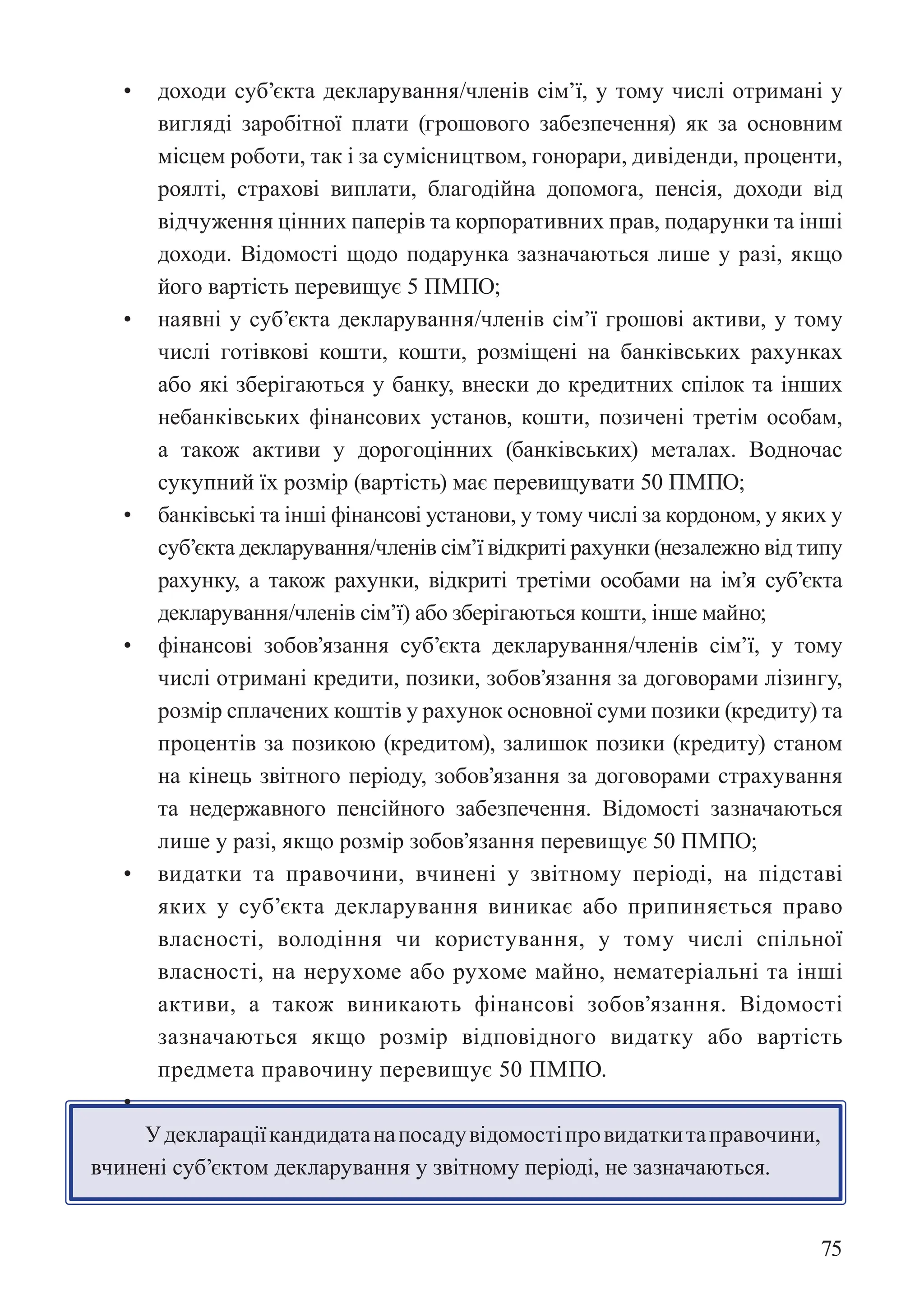 75
• доходи суб’єкта декларування/членів сім’ї, у тому числі отримані у
вигляді заробітної плати (грошового забезпечення) як за основним
місцем роботи, так і за сумісництвом, гонорари, дивіденди, проценти,
роялті, страхові виплати, благодійна допомога, пенсія, доходи від
відчуження цінних паперів та корпоративних прав, подарунки та інші
доходи. Відомості щодо подарунка зазначаються лише у разі, якщо
його вартість перевищує 5 ПМПО;
• наявні у суб’єкта декларування/членів сім’ї грошові активи, у тому
числі готівкові кошти, кошти, розміщені на банківських рахунках
або які зберігаються у банку, внески до кредитних спілок та інших
небанківських фінансових установ, кошти, позичені третім особам,
а також активи у дорогоцінних (банківських) металах. Водночас
сукупний їх розмір (вартість) має перевищувати 50 ПМПО;
• банківські та інші фінансові установи, у тому числі за кордоном, у яких у
суб’єкта декларування/членів сім’ї відкриті рахунки (незалежно від типу
рахунку, а також рахунки, відкриті третіми особами на ім’я суб’єкта
декларування/членів сім’ї) або зберігаються кошти, інше майно;
• фінансові зобов’язання суб’єкта декларування/членів сім’ї, у тому
числі отримані кредити, позики, зобов’язання за договорами лізингу,
розмір сплачених коштів у рахунок основної суми позики (кредиту) та
процентів за позикою (кредитом), залишок позики (кредиту) станом
на кінець звітного періоду, зобов’язання за договорами страхування
та недержавного пенсійного забезпечення. Відомості зазначаються
лише у разі, якщо розмір зобов’язання перевищує 50 ПМПО;
• видатки та правочини, вчинені у звітному періоді, на підставі
яких у суб’єкта декларування виникає або припиняється право
власності, володіння чи користування, у тому числі спільної
власності, на нерухоме або рухоме майно, нематеріальні та інші
активи, а також виникають фінансові зобов’язання. Відомості
зазначаються якщо розмір відповідного видатку або вартість
предмета правочину перевищує 50 ПМПО.
•
Удеклараціїкандидатанапосадувідомостіпровидаткитаправочини,
вчинені суб’єктом декларування у звітному періоді, не зазначаються.
 