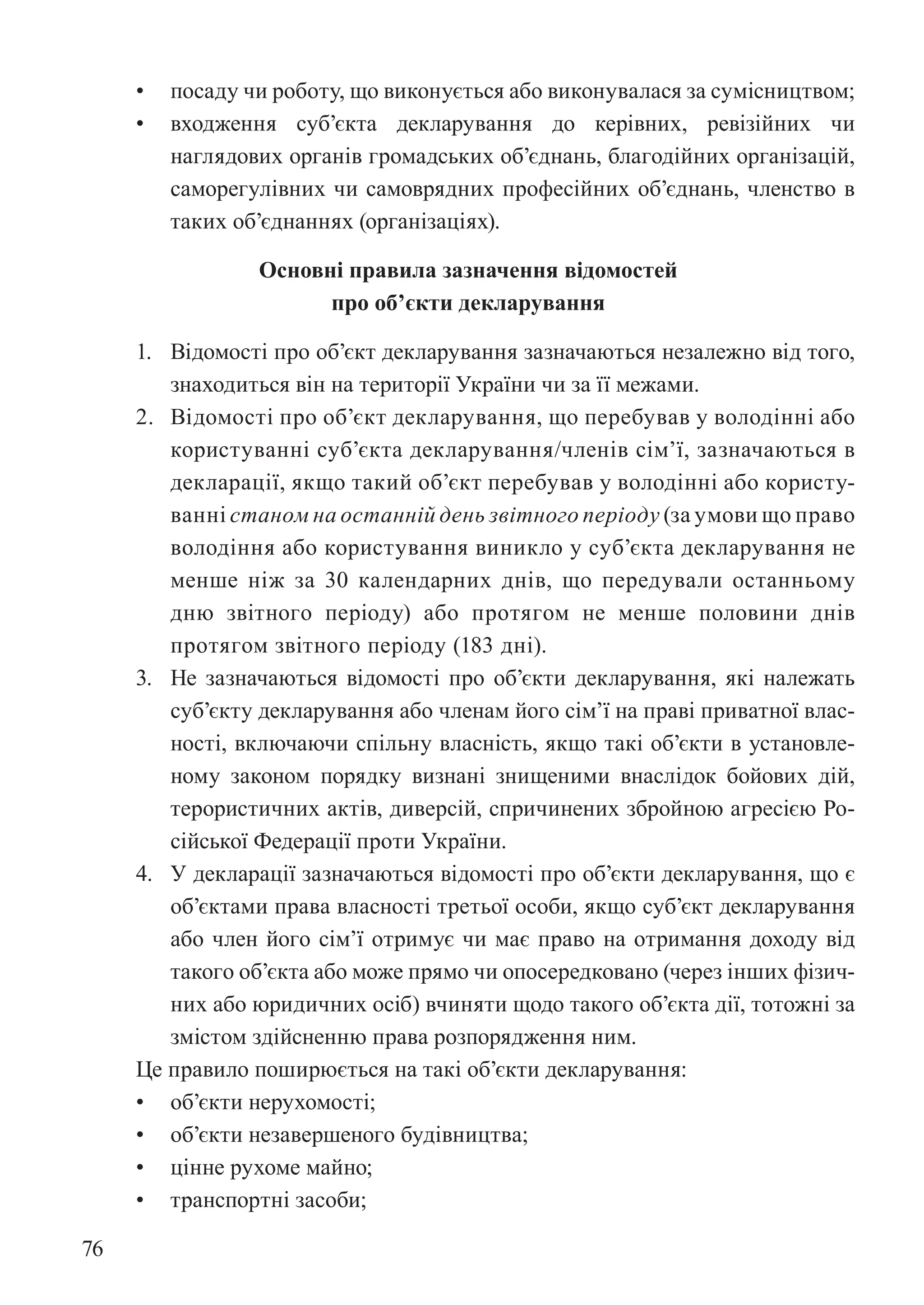76
• посаду чи роботу, що виконується або виконувалася за сумісництвом;
• входження суб’єкта декларування до керівних, ревізійних чи
наглядових органів громадських об’єднань, благодійних організацій,
саморегулівних чи самоврядних професійних об’єднань, членство в
таких об’єднаннях (організаціях).
Основні правила зазначення відомостей
про об’єкти декларування
1. Відомості про об’єкт декларування зазначаються незалежно від того,
знаходиться він на території України чи за її межами.
2. Відомості про об’єкт декларування, що перебував у володінні або
користуванні суб’єкта декларування/членів сім’ї, зазначаються в
декларації, якщо такий об’єкт перебував у володінні або користу-
ванні станом на останній день звітного періоду (за умови що право
володіння або користування виникло у суб’єкта декларування не
менше ніж за 30 календарних днів, що передували останньому
дню звітного періоду) або протягом не менше половини днів
протягом звітного періоду (183 дні).
3. Не зазначаються відомості про об’єкти декларування, які належать
суб’єкту декларування або членам його сім’ї на праві приватної влас-
ності, включаючи спільну власність, якщо такі об’єкти в установле-
ному законом порядку визнані знищеними внаслідок бойових дій,
терористичних актів, диверсій, спричинених збройною агресією Ро-
сійської Федерації проти України.
4. У декларації зазначаються відомості про об’єкти декларування, що є
об’єктами права власності третьої особи, якщо суб’єкт декларування
або член його сім’ї отримує чи має право на отримання доходу від
такого об’єкта або може прямо чи опосередковано (через інших фізич-
них або юридичних осіб) вчиняти щодо такого об’єкта дії, тотожні за
змістом здійсненню права розпорядження ним.
Це правило поширюється на такі об’єкти декларування:
• об’єкти нерухомості;
• об’єкти незавершеного будівництва;
• цінне рухоме майно;
• транспортні засоби;
 