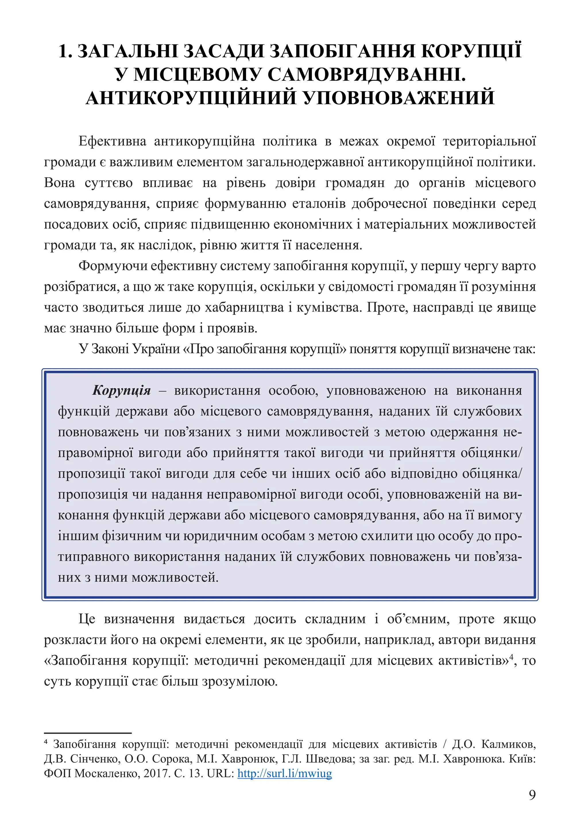 9
1. ЗАГАЛЬНІ ЗАСАДИ ЗАПОБІГАННЯ КОРУПЦІЇ
У МІСЦЕВОМУ САМОВРЯДУВАННІ.
АНТИКОРУПЦІЙНИЙ УПОВНОВАЖЕНИЙ
Ефективна антикорупційна політика в межах окремої територіальної
громади є важливим елементом загальнодержавної антикорупційної політики.
Вона суттєво впливає на рівень довіри громадян до органів місцевого
самоврядування, сприяє формуванню еталонів доброчесної поведінки серед
посадових осіб, сприяє підвищенню економічних і матеріальних можливостей
громади та, як наслідок, рівню життя її населення.
Формуючи ефективну систему запобігання корупції, у першу чергу варто
розібратися, а що ж таке корупція, оскільки у свідомості громадян її розуміння
часто зводиться лише до хабарництва і кумівства. Проте, насправді це явище
має значно більше форм і проявів.
У Законі України «Про запобігання корупції» поняття корупції визначене так:
Корупція – використання особою, уповноваженою на виконання
функцій держави або місцевого самоврядування, наданих їй службових
повноважень чи пов’язаних з ними можливостей з метою одержання не-
правомірної вигоди або прийняття такої вигоди чи прийняття обіцянки/
пропозиції такої вигоди для себе чи інших осіб або відповідно обіцянка/
пропозиція чи надання неправомірної вигоди особі, уповноваженій на ви-
конання функцій держави або місцевого самоврядування, або на її вимогу
іншим фізичним чи юридичним особам з метою схилити цю особу до про-
типравного використання наданих їй службових повноважень чи пов’яза-
них з ними можливостей.
Це визначення видається досить складним і об’ємним, проте якщо
розкласти його на окремі елементи, як це зробили, наприклад, автори видання
«Запобігання корупції: методичні рекомендації для місцевих активістів»4
, то
суть корупції стає більш зрозумілою.
4 Запобігання корупції: методичні рекомендації для місцевих активістів / Д.О. Калмиков,
Д.В. Сінченко, О.О. Сорока, М.І. Хавронюк, Г.Л. Шведова; за заг. ред. М.І. Хавронюка. Київ:
ФОП Москаленко, 2017. С. 13. URL: http://surl.li/mwiug
 