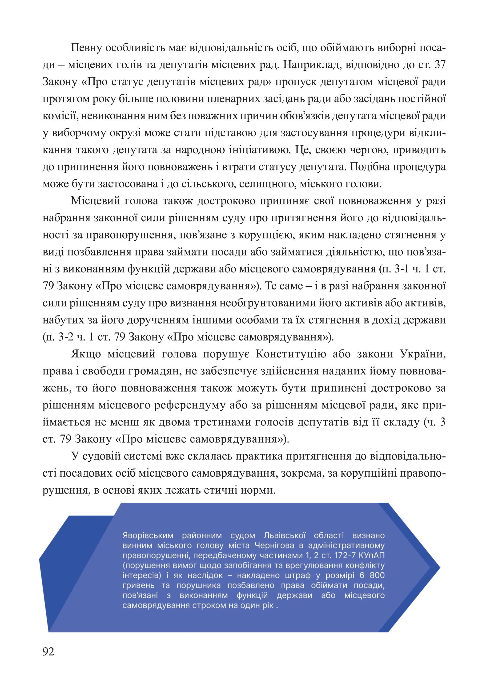 92
Певну особливість має відповідальність осіб, що обіймають виборні поса-
ди – місцевих голів та депутатів місцевих рад. Наприклад, відповідно до ст. 37
Закону «Про статус депутатів місцевих рад» пропуск депутатом місцевої ради
протягом року більше половини пленарних засідань ради або засідань постійної
комісії, невиконання ним без поважних причин обов’язків депутата місцевої ради
у виборчому окрузі може стати підставою для застосування процедури відкли-
кання такого депутата за народною ініціативою. Це, своєю чергою, приводить
до припинення його повноважень і втрати статусу депутата. Подібна процедура
може бути застосована і до сільського, селищного, міського голови.
Місцевий голова також достроково припиняє свої повноваження у разі
набрання законної сили рішенням суду про притягнення його до відповідаль-
ності за правопорушення, пов’язане з корупцією, яким накладено стягнення у
виді позбавлення права займати посади або займатися діяльністю, що пов’яза-
ні з виконанням функцій держави або місцевого самоврядування (п. 3-1 ч. 1 ст.
79 Закону «Про місцеве самоврядування»). Те саме – і в разі набрання законної
сили рішенням суду про визнання необґрунтованими його активів або активів,
набутих за його дорученням іншими особами та їх стягнення в дохід держави
(п. 3-2 ч. 1 ст. 79 Закону «Про місцеве самоврядування»).
Якщо місцевий голова порушує Конституцію або закони України,
права і свободи громадян, не забезпечує здійснення наданих йому повнова-
жень, то його повноваження також можуть бути припинені достроково за
рішенням місцевого референдуму або за рішенням місцевої ради, яке при-
ймається не менш як двома третинами голосів депутатів від її складу (ч. 3
ст. 79 Закону «Про місцеве самоврядування»).
У судовій системі вже склалась практика притягнення до відповідально-
сті посадових осіб місцевого самоврядування, зокрема, за корупційні правопо-
рушення, в основі яких лежать етичні норми.
рушення, в основі яких лежать етичні норми.
 