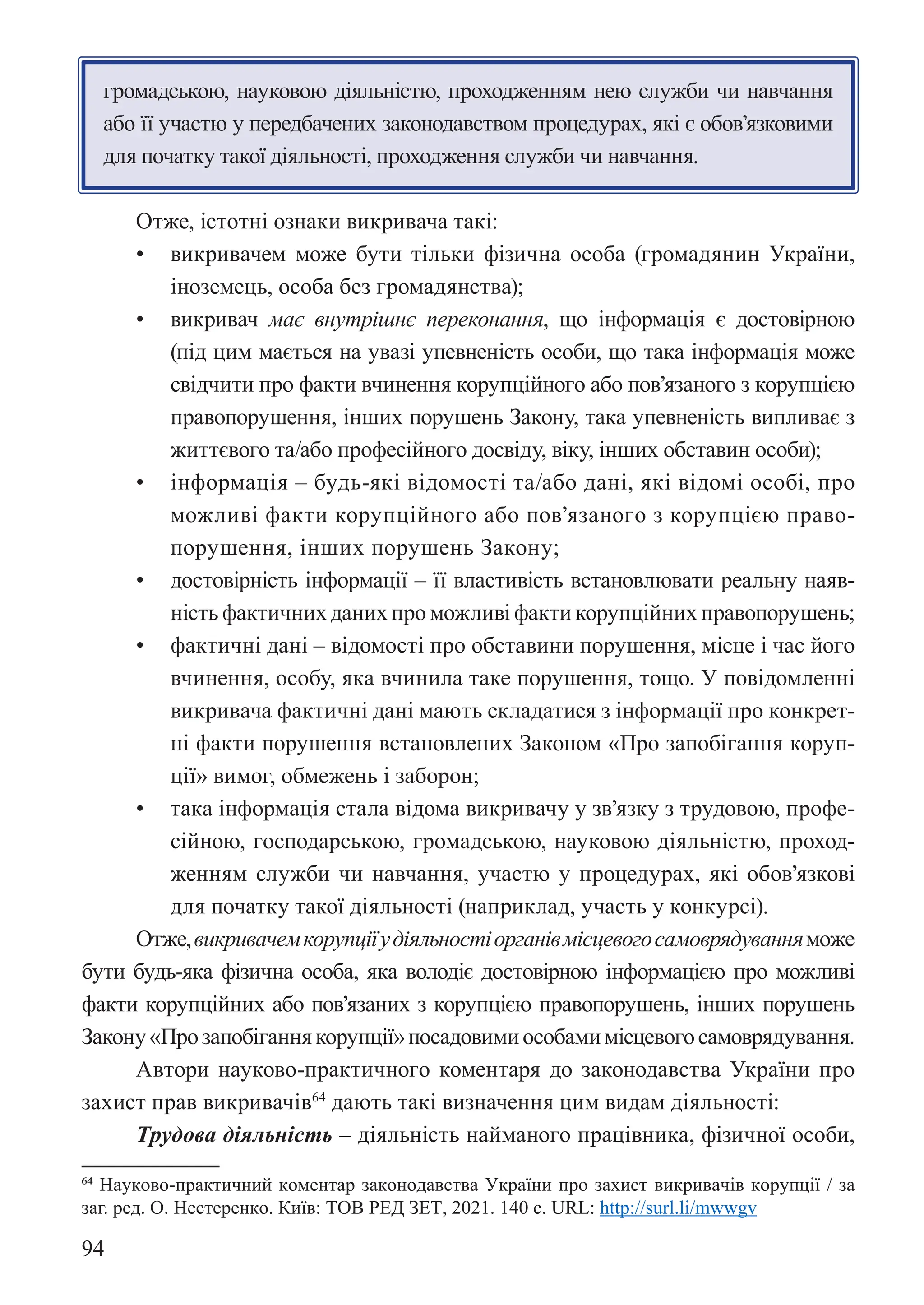 94
громадською, науковою діяльністю, проходженням нею служби чи навчання
або її участю у передбачених законодавством процедурах, які є обов’язковими
для початку такої діяльності, проходження служби чи навчання.
Отже, істотні ознаки викривача такі:
• викривачем може бути тільки фізична особа (громадянин України,
іноземець, особа без громадянства);
• викривач має внутрішнє переконання, що інформація є достовірною
(під цим мається на увазі упевненість особи, що така інформація може
свідчити про факти вчинення корупційного або пов’язаного з корупцією
правопорушення, інших порушень Закону, така упевненість випливає з
життєвого та/або професійного досвіду, віку, інших обставин особи);
• інформація – будь-які відомості та/або дані, які відомі особі, про
можливі факти корупційного або пов’язаного з корупцією право-
порушення, інших порушень Закону;
• достовірність інформації – її властивість встановлювати реальну наяв-
ність фактичних даних про можливі факти корупційних правопорушень;
• фактичні дані – відомості про обставини порушення, місце і час його
вчинення, особу, яка вчинила таке порушення, тощо. У повідомленні
викривача фактичні дані мають складатися з інформації про конкрет-
ні факти порушення встановлених Законом «Про запобігання коруп-
ції» вимог, обмежень і заборон;
• така інформація стала відома викривачу у зв’язку з трудовою, профе-
сійною, господарською, громадською, науковою діяльністю, проход-
женням служби чи навчання, участю у процедурах, які обов’язкові
для початку такої діяльності (наприклад, участь у конкурсі).
Отже,викривачемкорупціїудіяльностіорганівмісцевогосамоврядуванняможе
бути будь-яка фізична особа, яка володіє достовірною інформацією про можливі
факти корупційних або пов’язаних з корупцією правопорушень, інших порушень
Закону«Прозапобіганнякорупції»посадовимиособамимісцевогосамоврядування.
Автори науково-практичного коментаря до законодавства України про
захист прав викривачів64
дають такі визначення цим видам діяльності:
Трудова діяльність – діяльність найманого працівника, фізичної особи,
64 Науково-практичний коментар законодавства України про захист викривачів корупції / за
заг. ред. О. Нестеренко. Київ: ТОВ РЕД ЗЕТ, 2021. 140 с. URL: http://surl.li/mwwgv
 