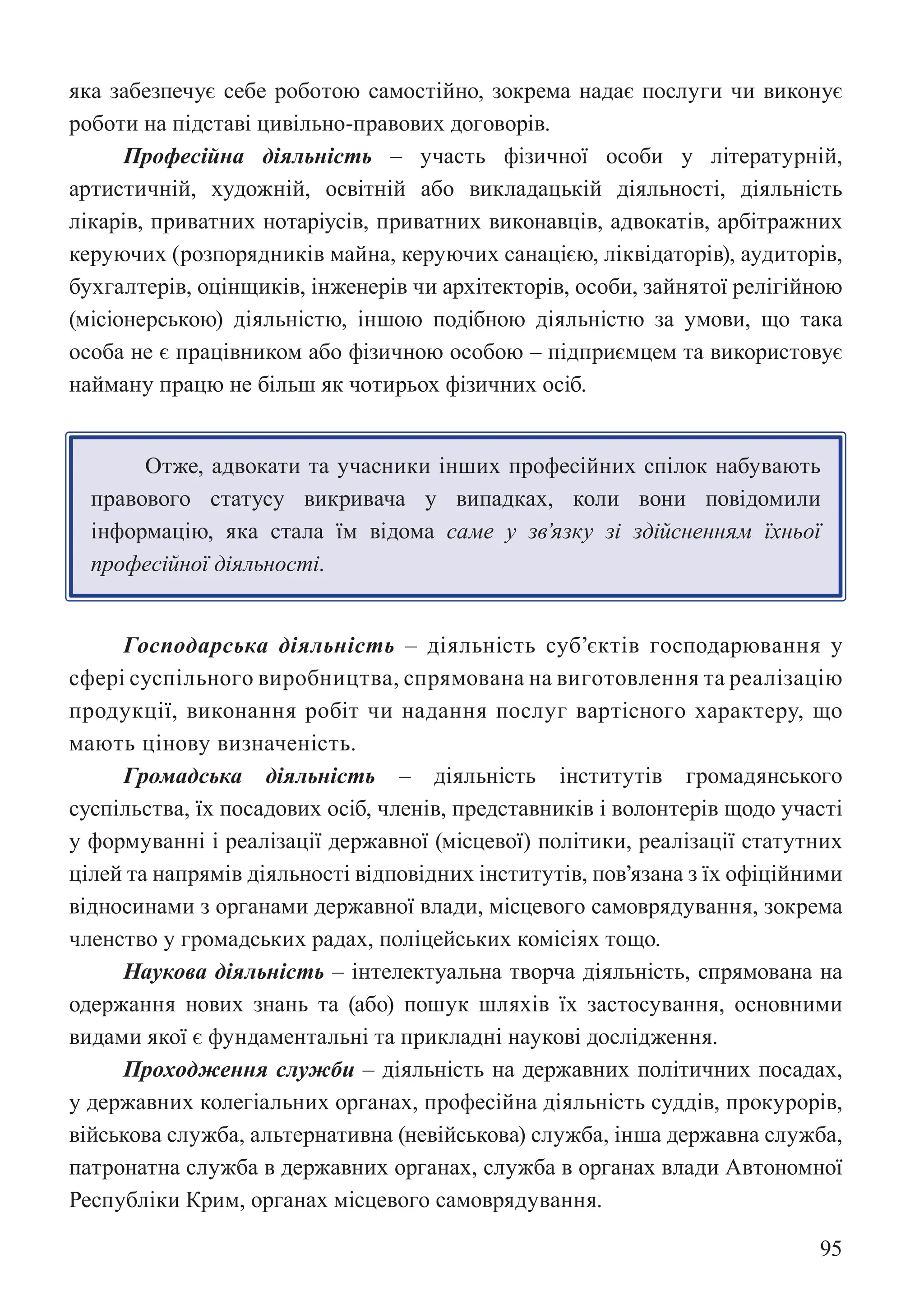 95
яка забезпечує себе роботою самостійно, зокрема надає послуги чи виконує
роботи на підставі цивільно-правових договорів.
Професійна діяльність – участь фізичної особи у літературній,
артистичній, художній, освітній або викладацькій діяльності, діяльність
лікарів, приватних нотаріусів, приватних виконавців, адвокатів, арбітражних
керуючих (розпорядників майна, керуючих санацією, ліквідаторів), аудиторів,
бухгалтерів, оцінщиків, інженерів чи архітекторів, особи, зайнятої релігійною
(місіонерською) діяльністю, іншою подібною діяльністю за умови, що така
особа не є працівником або фізичною особою – підприємцем та використовує
найману працю не більш як чотирьох фізичних осіб.
Отже, адвокати та учасники інших професійних спілок набувають
правового статусу викривача у випадках, коли вони повідомили
інформацію, яка стала їм відома саме у зв’язку зі здійсненням їхньої
професійної діяльності.
Господарська діяльність – діяльність суб’єктів господарювання у
сфері суспільного виробництва, спрямована на виготовлення та реалізацію
продукції, виконання робіт чи надання послуг вартісного характеру, що
мають цінову визначеність.
Громадська діяльність – діяльність інститутів громадянського
суспільства, їх посадових осіб, членів, представників і волонтерів щодо участі
у формуванні і реалізації державної (місцевої) політики, реалізації статутних
цілей та напрямів діяльності відповідних інститутів, пов’язана з їх офіційними
відносинами з органами державної влади, місцевого самоврядування, зокрема
членство у громадських радах, поліцейських комісіях тощо.
Наукова діяльність – інтелектуальна творча діяльність, спрямована на
одержання нових знань та (або) пошук шляхів їх застосування, основними
видами якої є фундаментальні та прикладні наукові дослідження.
Проходження служби – діяльність на державних політичних посадах,
у державних колегіальних органах, професійна діяльність суддів, прокурорів,
військова служба, альтернативна (невійськова) служба, інша державна служба,
патронатна служба в державних органах, служба в органах влади Автономної
Республіки Крим, органах місцевого самоврядування.
 