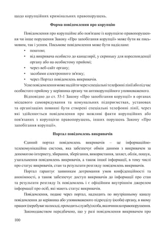 100
щодо корупційних кримінальних правопорушень.
Форма повідомлення про корупцію
Повідомлення про корупційне або пов’язане із корупцією правопорушен-
ня чи інше порушення Закону «Про запобігання корупції» може бути як пись-
мовим, так і усним. Письмове повідомлення може бути надіслано:
• поштою;
• від викривача особисто до канцелярії, у скриньку для кореспонденції
органу або на особистому прийомі;
• через веб-сайт органу;
• засобами електронного зв’язку;
• через Портал повідомлень викривачів.
Уснеповідомленняможенадійтичерезспеціальнітелефоннілініїабопідчас
особистого прийому у керівника органу чи антикорупційного уповноваженого.
Відповідно до ст. 53-1 Закону «Про запобігання корупції» в органах
місцевого самоврядування та комунальних підприємствах, установах
та організаціях повинні бути створені спеціальні телефонні лінії, через
які здійснюється повідомлення про можливі факти корупційних або
пов’язаних з корупцією правопорушень, інших порушень Закону «Про
запобігання корупції».
Портал повідомлень викривачів
Єдиний портал повідомлень викривачів – це інформаційно-
телекомунікаційна система, яка забезпечує обмін даними з викривачем за
допомогою інтернету, збирання, зберігання, використання, захист, облік, пошук,
узагальнення повідомлень викривачів, а також іншої інформації, в тому числі
про статус викривачів, стан та результати розгляду повідомлень викривачів.
Портал гарантує заявникам дотримання умов конфіденційності та
анонімності, а також забезпечує доступ викривачів до інформації про стан
та результати розгляду їх повідомлень і є офіційним внутрішнім джерелом
інформації про осіб, які мають статус викривачів.
Повідомлення, подане через портал, надходить по внутрішньому каналу
повідомлення до керівника або уповноваженого підрозділу (особи) органу, в якому
працює(перебуваєнапосаді,проходитьслужбу)особа,якавчинилаправопорушення.
Законодавством передбачено, що у разі повідомлення викривачем про
 