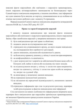 101
можливі факти корупційних або пов’язаних з корупцією правопорушень,
інших порушень антикорупційного законодавства не безпосередньо через
Єдиний портал повідомлень викривачів, а іншими способами, така інформація
все одно повинна бути внесена до порталу уповноваженими на це особами не
пізніше наступного робочого дня з моменту її отримання.
Порядок ведення Єдиного порталу повідомлень викривачів затверджений
наказом НАЗК від 3 січня 2023 року № 1/2367
.
Права та гарантії викривачів корупції
З моменту подання повідомлення про можливі факти вчинення
корупційного або пов’язаного з корупцією правопорушення, іншого порушення
Закону «Про запобігання корупції» у викривача виникають такі права:
1) бути повідомленим про свої права та обов’язки;
2) подавати докази на підтвердження своєї заяви;
3) отримувати від уповноваженого органу, до якого подане повідомлен-
ня, підтвердження його прийняття і реєстрації;
4) давати пояснення, свідчення або відмовитися їх давати;
5) на безоплатну правничу допомогу у зв’язку із захистом прав викривача;
6) на конфіденційність та анонімність;
7) у разі загрози життю і здоров’ю на забезпечення безпеки щодо себе та
близьких осіб, майна та житла або на відмову від таких заходів;
8) на відшкодування витрат у зв’язку із захистом прав викривачів,
витрат на адвоката у зв’язку із захистом прав особи як викрива-
ча, витрат на судовий збір;
9) на винагороду у визначених законом випадках;
10) на отримання психологічної допомоги;
11) на звільнення від юридичної відповідальності у визначених законом
випадках;
12) отримувати інформацію про стан та результати розгляду, перевірки
та/або розслідування за фактом повідомлення ним інформації.
Слід наголосити на певних особливостях інформування викривача щодо
перевірки його повідомлення про корупційне кримінальне правопорушення,
які визначені Кримінальним процесуальним кодексом України.
67 Наказ НАЗК «Про затвердження Порядку ведення Єдиного порталу повідомлень викривачів»
від 03.01.2023 № 1/23. URL: http://surl.li/mcjsh
 