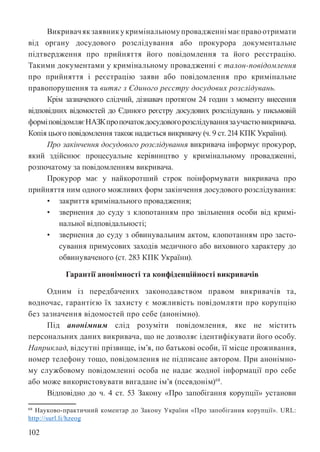 102
Викривачякзаявникукримінальномупровадженнімаєправоотримати
від органу досудового розслідування або прокурора документальне
підтвердження про прийняття його повідомлення та його реєстрацію.
Такими документами у кримінальному провадженні є талон-повідомлення
про прийняття і реєстрацію заяви або повідомлення про кримінальне
правопорушення та витяг з Єдиного реєстру досудових розслідувань.
Крім зазначеного слідчий, дізнавач протягом 24 годин з моменту внесення
відповідних відомостей до Єдиного реєстру досудових розслідувань у письмовій
форміповідомляєНАЗКпропочатокдосудовогорозслідуваннязаучастювикривача.
Копія цього повідомлення також надається викривачу (ч. 9 ст. 214 КПК України).
Про закінчення досудового розслідування викривача інформує прокурор,
який здійснює процесуальне керівництво у кримінальному провадженні,
розпочатому за повідомленням викривача.
Прокурор має у найкоротший строк поінформувати викривача про
прийняття ним одного можливих форм закінчення досудового розслідування:
• закриття кримінального провадження;
• звернення до суду з клопотанням про звільнення особи від кримі-
нальної відповідальності;
• звернення до суду з обвинувальним актом, клопотанням про засто-
сування примусових заходів медичного або виховного характеру до
обвинуваченого (ст. 283 КПК України).
Гарантії анонімності та конфіденційності викривачів
Одним із передбачених законодавством правом викривачів та,
водночас, гарантією їх захисту є можливість повідомляти про корупцію
без зазначення відомостей про себе (анонімно).
Під анонімним слід розуміти повідомлення, яке не містить
персональних даних викривача, що не дозволяє ідентифікувати його особу.
Наприклад, відсутні прізвище, ім’я, по батькові особи, її місце проживання,
номер телефону тощо, повідомлення не підписане автором. При анонімно-
му службовому повідомленні особа не надає жодної інформації про себе
або може використовувати вигадане ім’я (псевдонім)68
.
Відповідно до ч. 4 ст. 53 Закону «Про запобігання корупції» установи
68 Науково-практичний коментар до Закону України «Про запобігання корупції». URL:
http://surl.li/hzeog
 