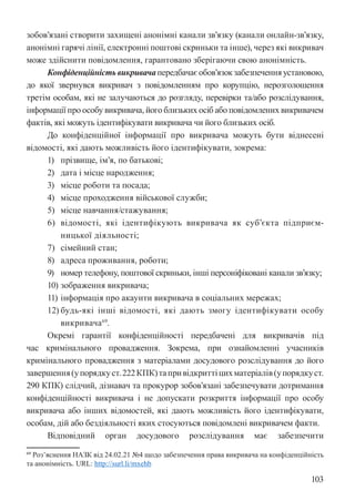 103
зобов’язані створити захищені анонімні канали зв’язку (канали онлайн-зв’язку,
анонімні гарячі лінії, електронні поштові скриньки та інше), через які викривач
може здійснити повідомлення, гарантовано зберігаючи свою анонімність.
Конфіденційністьвикривачапередбачаєобов’язокзабезпеченняустановою,
до якої звернувся викривач з повідомленням про корупцію, нерозголошення
третім особам, які не залучаються до розгляду, перевірки та/або розслідування,
інформації про особу викривача, його близьких осіб або повідомлених викривачем
фактів, які можуть ідентифікувати викривача чи його близьких осіб.
До конфіденційної інформації про викривача можуть бути віднесені
відомості, які дають можливість його ідентифікувати, зокрема:
1) прізвище, ім’я, по батькові;
2) дата і місце народження;
3) місце роботи та посада;
4) місце проходження військової служби;
5) місце навчання/cтажування;
6) відомості, які ідентифікують викривача як суб’єкта підприєм-
ницької діяльності;
7) сімейний стан;
8) адреса проживання, роботи;
9) номер телефону, поштової скриньки, інші персоніфіковані канали зв’язку;
10) зображення викривача;
11) інформація про акаунти викривача в соціальних мережах;
12) будь-які інші відомості, які дають змогу ідентифікувати особу
викривача69
.
Окремі гарантії конфіденційності передбачені для викривачів під
час кримінального провадження. Зокрема, при ознайомленні учасників
кримінального провадження з матеріалами досудового розслідування до його
завершення(упорядкуст.222КПК)тапривідкриттіцихматеріалів(упорядкуст.
290 КПК) слідчий, дізнавач та прокурор зобов’язані забезпечувати дотримання
конфіденційності викривача і не допускати розкриття інформації про особу
викривача або інших відомостей, які дають можливість його ідентифікувати,
особам, дій або бездіяльності яких стосуються повідомлені викривачем факти.
Відповідний орган досудового розслідування має забезпечити
69 Роз’яснення НАЗК від 24.02.21 №4 щодо забезпечення права викривача на конфіденційність
та анонімність. URL: http://surl.li/mxehb
 