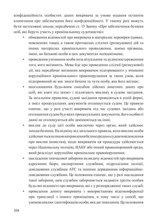 104
конфіденційність особистих даних викривача за умови подання останнім
клопотання про забезпечення його конфіденційності. У такому разі можуть
бути застосовані заходи, передбачені ст. 15 Закону «Про забезпечення безпеки
осіб, які беруть участь у кримінальному судочинстві»:
• обмеження відомостей про викривача в матеріалах перевірки (заявах,
поясненнях тощо), а також протоколах слідчих (розшукових) дій та
інших матеріалах кримінального провадження, заміна прізвища,
імені, по батькові особи в цих документах псевдонімами;
• проведення упізнання особи поза візуальним та аудіоспостереженням
того, кого впізнають. Мова йде про проведення слідчої (розшукової)
дії, яка передбачає впізнання викривачем підозрюваного у вчиненні
корупційного кримінального правопорушення за таких умов, коли
підозрюваний не має змоги бачити та чути особу, яка його впізнає;
• неоголошення будь-яким способом дійсних анкетних даних про
осіб, які взяті під захист і підлягають виклику в судове засідання.
За загальним правилом, судові засідання проводяться в усній формі,
а зміст процесуальних документів оголошується судом. Це правило
означає, що у разі участі викривача під час судових засідань або
оголошення судом буд-яких процесуальних документів, його особисті
данні не оголошуються або замінюються на інші;
• виклик до суду цієї особи виключно через орган, який здійснює
заходи безпеки. На відміну від загального правила, коли виклик особи
здійснюєтьсяшляхомнаправленнябезпосередньосудомповідомлення
про виклик (повістки), щодо викривачів ця процедура здійснюється
через Національну поліцію, НАБУ або інший правоохоронний орган,
який розслідує корупційне кримінальне правопорушення;
• накладення тимчасової заборони на видачу відомостей про викривача
адресними бюро, паспортними службами, підрозділами поліції,
довідковими службами АТС та іншими державними інформаційно-
довідковими службами. Це положення означає, що у разі накладання
такої заборони, цим службам забороняється надавати третім особам
будь-які відомості про викривача, які є у розпорядженні таких служб;
• проведення допиту викривача з використанням відеоконференції
при трансляції з іншого приміщення, в тому числі у спосіб, що
унеможливлюєідентифікаціюособи,якадаєпоказання.Цеположення
 