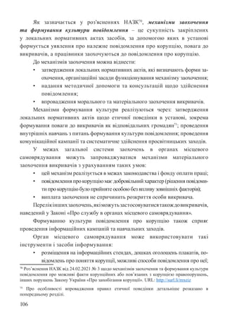 106
Як зазначається у роз’ясненнях НАЗК70
, механізми заохочення
та формування культури повідомлення – це сукупність закріплених
у локальних нормативних актах засобів, за допомогою яких в установі
формується уявлення про належне повідомлення про корупцію, повага до
викривачів, а працівники заохочуються до повідомлення про корупцію.
До механізмів заохочення можна віднести:
• затвердження локальних нормативних актів, які визначають форми за-
охочення, організаційні засади функціонування механізму заохочення;
• надання методичної допомоги та консультацій щодо здійснення
повідомлення;
• впровадження морального та матеріального заохочення викривачів.
Механізми формування культури реалізуються через: затвердження
локальних нормативних актів щодо етичної поведінки в установі, зокрема
формування поваги до викривачів як відповідальних громадян71
; проведення
внутрішніх навчань з питань формування культури повідомлення; проведення
комунікаційної кампанії та систематичне здійснення просвітницьких заходів.
У межах загальної системи заохочень в органах місцевого
самоврядування можуть запроваджуватися механізми матеріального
заохочення викривачів з урахуванням таких умов:
• цей механізм реалізується в межах законодавства і фонду оплати праці;
• повідомлення про корупцію має добровільний характер (рішення повідоми-
ти про корупцію було прийняте особою без впливу зовнішніх факторів);
• виплата заохочення не спричинить розкриття особи викривача.
Перелікіншихзаохочень,якіможутьзастосовуватисятакождовикривачів,
наведений у Законі «Про службу в органах місцевого самоврядування».
Формуванню культури повідомлення про корупцію також сприяє
проведення інформаційних кампаній та навчальних заходів.
Орган місцевого самоврядування може використовувати такі
інструменти і засоби інформування:
• розміщення на інформаційних стендах, дошках оголошень плакатів, по-
відомлень про поняття корупції, можливі способи повідомлення про неї;
70 Роз’яснення НАЗК від 24.02.2021 № 3 щодо механізмів заохочення та формування культури
повідомлення про можливі факти корупційних або пов’язаних з корупцією правопорушень,
інших порушень Закону України «Про запобігання корупції». URL: http://surl.li/mxeiz
71 Про особливості впровадження правил етичної поведінки детальніше розказано в
попередньому розділі.
 