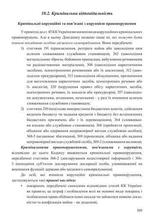 109
10.2. Кримінальна відповідальність
Кримінальні корупційні та пов’язані з корупцією правопорушення
Упримітцідост.45ККУкраїнивизначенівидикорупційнихкримінальних
правопорушень. Але в цьому Довіднику назвемо лише ті, які можуть бути
вчинені посадовою особою місцевого самоврядування. Вони передбачені:
1) статтями 191 (привласнення, розтрата майна або заволодіння ним
шляхом зловживання службовим становищем), 262 (заволодіння
вогнепальною зброєю, бойовими припасами, вибуховими речовинами
чи радіоактивними матеріалами), 308 (заволодіння наркотичними
засобами, психотропними речовинами або їх аналогами), 312 (заво-
лодіння прекурсорами), 313 (заволодіння обладнанням, призначеним
для виготовлення наркотичних засобів, психотропних речовин або
їх аналогів), 320 (порушення правил обігу наркотичних засобів,
психотропних речовин, їх аналогів або прекурсорів), 357 (заволодін-
ня документами, штампами, печатками) – у разі їх вчинення шляхом
зловживання службовим становищем;
2) статтями 210 (нецільове використання бюджетних коштів, здійснення
видатків бюджету чи надання кредитів з бюджету без встановлених
бюджетних призначень або з їх перевищенням), 364 (зловживан-
ня владою або службовим становищем), 368 (прийняття пропозиції,
обіцянки або одержання неправомірної вигоди службовою особою),
368-5 (незаконне збагачення), 369 (пропозиція, обіцянка або надання
неправомірної вигоди службовій особі), 369-2 (зловживання впливом).
Кримінальними правопорушеннями, пов’язаними з корупцією,
відповідно до цього Кодексу вважаються кримінальні правопорушення,
передбачені статтями 366-2 (декларування недостовірної інформації) і 366-
3 (неподання суб’єктом декларування декларації особи, уповноваженої на
виконання функцій держави або місцевого самоврядування).
До осіб, які вчинили корупційні кримінальні правопорушення,
застосовуються такі правові наслідки:
• покарання, передбачені санкціями відповідних статей КК України:
як правило, це штраф і позбавлення волі як основні види покарань і
позбавлення права обіймати певні посади чи займатися певною діяль-
ністю та конфіскація майна – як додаткові;
 
