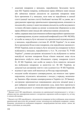 110
• додаткові покарання у випадках, передбачених Загальною части-
ною КК України (зокрема, позбавлення права обіймати певні посади
або займатися певною діяльністю як додаткове покарання може
бути призначене й у випадках, коли воно не передбачене в санкції
статті (санкції частини статті) Особливої частини КК за умови, що з
урахуванням характеру кримінального правопорушення, вчиненого за
посадоюабоузв›язкуіззаняттямпевноюдіяльністю,особизасудженого
та інших обставин справи суд визнає за неможливе збереження за ним
права обіймати певні посади або займатися певною діяльністю);
• майно, одержане внаслідок вчинення особами корупційного кримінально-
го правопорушення, підлягає спеціальній конфіскації (статті 96­
1–96­
2 КК);
• ці особи не можуть бути звільнені від кримінальної відповідальності
у випадках, передбачених статтями 45–48 КК України73
, їм не може
бути призначено більш м›яке покарання, ніж передбачено законом (ст.
69 КК України), вони не можуть бути звільнені від покарання чи його
відбування у випадках, передбачених ч. 4 ст. 74, статтями 75, 79 КК
України74
, умовно-дострокове звільнення їх від відбування та заміна
невідбутої частини покарання більш м’яким можливі лише після
фактичного відбуття ними збільшеного строку покарання (статті
81, 82 КК України), такі особи не можуть бути повністю звільнені
від відбування покарання за амністією (ст. 86 КК України), не
допускається дострокове зняття з них судимості (ст. 91 КК України);
• відомості про таких осіб вносяться до Реєстру корупціонерів;
• посадові особи місцевого самоврядування, що вчинили таке право-
порушення, підлягають звільненню з посади у порядку, визначено-
му Законом «Про місцеве самоврядування в Україні» (ст. 20 Закону);
• достроково припиняються повноваження депутата місцевої ради у
разі набрання законної сили рішенням суду, яким його притягнуто
до відповідальності за вчинення корупційного правопорушення або
73 Вказані статті КК передбачають звільнення від кримінальної відповідальності у зв’язку з
дійовим каяттям, примиренням винного з потерпілим, передачею особи на поруки та у зв’язку
із зміною обстановки.
74 Вказані статті КК передбачають: звільнення від покарання чи його відбування, якщо вчинено
кримінальний проступок або нетяжкий злочин; звільнення від відбування покарання з випро-
буванням; звільнення від відбування покарання з випробуванням вагітних жінок і жінок, які
мають дітей віком до семи років.
 