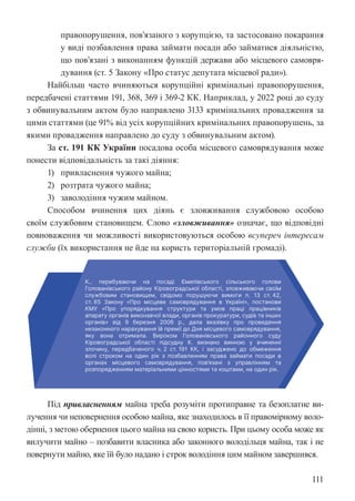 111
правопорушення, пов’язаного з корупцією, та застосовано покарання
у виді позбавлення права займати посади або займатися діяльністю,
що пов’язані з виконанням функцій держави або місцевого самовря-
дування (ст. 5 Закону «Про статус депутата місцевої ради»).
Найбільш часто вчиняються корупційні кримінальні правопорушення,
передбачені статтями 191, 368, 369 і 369-2 КК. Наприклад, у 2022 році до суду
з обвинувальним актом було направлено 3133 кримінальних провадження за
цими статтями (це 91% від усіх корупційних кримінальних правопорушень, за
якими провадження направлено до суду з обвинувальним актом).
За ст. 191 КК України посадова особа місцевого самоврядування може
понести відповідальність за такі діяння:
1) привласнення чужого майна;
2) розтрата чужого майна;
3) заволодіння чужим майном.
Способом вчинення цих діянь є зловживання службовою особою
своїм службовим становищем. Слово «зловживання» означає, що відповідні
повноваження чи можливості використовуються особою всупереч інтересам
служби (їх використання не йде на користь територіальній громаді).
Під привласненням майна треба розуміти протиправне та безоплатне ви-
лучення чи неповернення особою майна, яке знаходилось в її правомірному воло-
дінні, з метою обернення цього майна на свою користь. При цьому особа може як
вилучити майно – позбавити власника або законного володільця майна, так і не
повернути майно, яке їй було надано і строк володіння цим майном завершився.
 