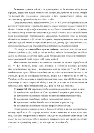 112
Розтрата чужого майна – це протиправне та безоплатне відчуження
(продаж, дарування тощо), витрачання (наприклад, грошей на інших товарів
чи послуг) або споживання (вживання в їжу, використання) майна, яке
знаходилось у правомірному володінні особи.
Предметомзлочину,передбаченогоч.2ст.191КК,участині привласненнята
розтратичужогомайнаєчужемайно,якебуловвіреневинномучиперебуваловйого
віданні. Майно, яке було ввірене винному чи перебувало в його віданні, – це майно,
що знаходилося у винного на законних підставах і стосовно якого він здійснював
певні повноваження (розпорядження, управління, зберігання тощо) на підставі
відповідних документів (посадова інструкція, товарно­
транспортна накладна, акт
прийому­
передачі товарно­
матеріальних цінностей, договір про повну матеріальну
відповідальність, договір оренди (найму), перевезення, зберігання тощо).
Що стосується заволодіння чужим майном, то вчинити це діяння може
тільки службова особа, якій це майно не було ввірене і не перебувало в її ві-
данні (наприклад, службова особа дала розпорядження підлеглій матеріаль-
но-відповідальній особі передати їй певне майно).
Максимальне покарання, встановлене законом за злочин, передбачений
ст. 191 КК України, якщо його вчинено в особливо великих розмірах
або організованою групою, – позбавлення волі на строк від 7 до 12 років з
позбавленням права обіймати певні посади чи займатися певною діяльністю на
строк до 3 років та з конфіскацією майна. Згідно з п. 4 примітки до ст. 185 КК
України, особливо великим розміром визнається сума, яка в 600 і більше разів
перевищує неоподатковуваний мінімум доходів громадян на момент вчинення
кримінального правопорушення (у 2023 році це 805 200 гривень).
Статтею 368 КК України передбачена відповідальність за такі діяння:
1) прийняття службовою особою пропозиції неправомірної вигоди;
2) прийняття службовою особою обіцянки неправомірної вигоди;
3) одержання службовою особою неправомірної вигоди;
4) прохання службової особи надати неправомірну вигоду;
5) вимагання службовою особою неправомірної вигоди.
Обов’язковою ознакою діяння у будь-якій формі є те, що неправомірну
вигоду службова особа одержує, вимагає тощо за вчинення чи невчинення нею
будь-якої дії з використанням наданої їй влади чи службового становища. При
цьому не має значення, робить вона це в інтересах того, хто пропонує, обіцяє
чи надає неправомірну вигоду, чи в інтересах третьої особи.
 