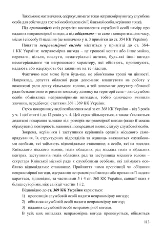 113
Таксамонемаєзначення,одержує,вимагаєтощонеправомірнувигодуслужбова
особа для себе чи для третьої особи (члена сім’ї, близької особи, керівника тощо).
Під пропозицією слід розуміти висловлення службовій особі наміру про
надання неправомірної вигоди, а під обіцянкою – те саме з конкретизацією часу,
місця і способу її надання (це визначено у п. 3 примітки до ст. 354 КК України).
Поняття неправомірної вигоди міститься у примітці до ст. 364-
1 КК України: неправомірна вигода – це грошові кошти або інше майно,
переваги, пільги, послуги, нематеріальні активи, будь-які інші вигоди
нематеріального чи негрошового характеру, які обіцяють, пропонують,
надають або одержують без законних на те підстав.
Фактично нею може бути будь-що, не обов’язково гроші чи цінності.
Наприклад, депутат обласної ради допомагає влаштувати на роботу у
виконкомі ради дочку сільського голови, а той допомагає депутату обласної
ради безкоштовно отримати земельну ділянку на території села – дві службові
особи обмінялись неправомірними вигодами, тобто одночасно вчинили
злочини, передбачені статтями 368 і 369 КК України.
Строк покарання у виді позбавлення волі за ст. 368 КК України – від 3 років
у ч. 1 цієї статті і до 12 років у ч. 4. Цей строк збільшується, а також з’являються
додаткові покарання залежно від: розмірів неправомірної вигоди (якщо її можна
обрахувати); повторності; наявності попередньої змови; статусу службової особи.
Зокрема, керівники і заступники керівників органів місцевого само-
врядування, їх структурних підрозділів та одиниць вважаються службови-
ми особами, які займають відповідальне становище, а особи, які на посадах
Київського міського голови, голів обласних рад міських голів в обласних
центрах, заступників голів обласних рад та заступника міського голови –
секретаря Київської міської ради є службовими особами, які займають осо-
бливо відповідальне становище. Прийняття ними пропозиції чи обіцянки
неправомірної вигоди, одержання неправомірної вигоди або прохання її надати
карається, відповідно, за частинами 3 і 4 ст. 368 КК України, санкції яких є
більш суворими, ніж санкції частин 1 і 2.
Відповідно до ст. 369 КК України караються:
1) пропозиція службовій особі надати неправомірну вигоду;
2) обіцянка службовій особі надати неправомірну вигоду;
3) надання службовій особі неправомірної вигоди.
В усіх цих випадках неправомірна вигода пропонується, обіцяється
 