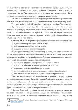 114
чи надається за вчинення чи невчинення службовою особою будь-якої дії з
використанням наданої їй влади чи службового становища. Не важливо, в чиїх
інтересах ця дія має бути нею вчинена – в інтересах того, хто пропонує, обіцяє
чи надає неправомірну вигоду, чи в інтересах третьої особи.
Так само не важливо, чи надається неправомірна вигода самій службовій особі
або її близькій особі або будь-якій іншій особі (помічнику, далекому родичу тощо).
Так само, як і в ст. 368 КК України, покарання у виді позбавлення волі
– від 2 років мінімум в ч. 1 і до 10 років максимум в ч. 4 – збільшується
залежно від статусу службової особи, якій пропонується, обіцяється чи
надається неправомірна вигода. Крім того, цей злочин обтяжують вчинення
його повторно, за попередньою змовою групою осіб або організованою
групою осіб чи її учасником.
Статтею 369-2 КК України передбачена відповідальність за такі діяння:
1) пропозиція неправомірної вигоди особі;
2) обіцянка неправомірної вигоди особі;
3) надання неправомірної вигоди особі.
В цих трьох випадках об’єктом впливу є особа, яка сама пропонує чи
обіцяє (погоджується) за неправомірну вигоду або за її надання третій особі
вплинути на прийняття рішення іншою особою, яка уповноважена на виконан-
ня функцій держави або місцевого самоврядування;
4) прийняття пропозиції неправомірної вигоди за вплив;
5) прийняття обіцянки неправомірної вигоди за вплив;
6) одержання неправомірної вигоди за вплив;
7) пропозиція здійснити вплив за надання неправомірної вигоди;
8) обіцянка здійснити вплив за надання неправомірної вигоди.
У цих п’яти випадках мається на увазі вплив на прийняття рішення особою,
уповноваженою на виконання функцій держави або місцевого самоврядування. Це
діяння вчинює будь-яка особа, що здатна здійснити такий вплив з використанням
дружніх, родинних, особистих стосунків з особою, уповноваженою на виконання
функцій держави або місцевого самоврядування тощо75
.
З іншого боку, зміст поняття «вплив» законодавець жодним чином не
обмежує «впливом з використанням влади або службового становища»,
який є лише одним зі способів вчинення цього злочину. Тому вплив
75 Постанова об`єднаної палати Касаційного кримінального суду від 29 березня 2021 року.
URL: http://surl.li/mxfda
 