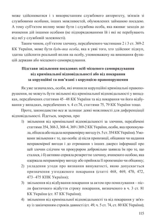 115
може здійснюватися і з використанням службового авторитету, зв`язків зі
службовими особами, інших можливостей, обумовлених займаною посадою.
А тому суб’єктом впливу може бути і службова особа, яка вживає заходів до
вчинення дій іншими особами (не підпорядкованими їй і які не перебувають
від неї у службовій залежності).
Таким чином, суб`єктом злочину, передбаченого частинами 2 і 3 ст. 369-2
КК України, може бути будь-яка особа, яка в уяві того, хто здійснює підкуп,
здатна здійснити реальний вплив на особу, уповноважену на виконання функ-
цій держави або місцевого самоврядування.
Підстави звільнення посадових осіб місцевого самоврядування
від кримінальної відповідальності або від покарання
за корупційні та пов’язані з корупцією правопорушення
Як уже зазначалось, особи, які вчинили корупційні кримінальні правопо-
рушення, не можуть бути звільнені від кримінальної відповідальності у випад-
ках, передбачених статтями 45–48 КК України та від покарання чи його відбу-
вання у випадках, передбачених ч. 4 ст.74, статтями 75, 79 КК України тощо.
Проте, законодавство все ж залишає деякі можливості для диференціації
відповідальності. Йдеться, зокрема, про:
1) звільнення від кримінальної відповідальності за злочини, передбачені
статтями 354, 368-3, 368-4, 369 і 369-2 КК України, особи, яка пропонува-
ла,обіцялаабонадаланеправомірнувигоду(ч.5ст.354ККУкраїни).Умо-
вами звільнення є те, що особа: а) після пропозиції, обіцянки чи надання
неправомірної вигоди і до отримання з інших джерел інформації про
цей злочин слідчим чи прокурором добровільно заявила їм про те, що
сталося, і б) активно сприяла розкриттю злочину, вчиненого особою, яка
одержала неправомірну вигоду або прийняла її пропозицію чи обіцянку;
2) укладення угоди про визнання винуватості, якою допускається
призначення узгодженого покарання (статті 468, 469, 470, 472,
473–475 КПК України);
3) звільнення від відбування покарання за актом про помилування – піс-
ля фактичного відбуття строку покарання, визначеного в ч. 3 ст. 81
КК України (ст. 87 КК України);
4) звільнення від кримінальної відповідальності та від покарання у зв’яз-
ку із закінченням строків давності (ст. 49, ч. 5 ст. 74, ст. 80 КК України);
 