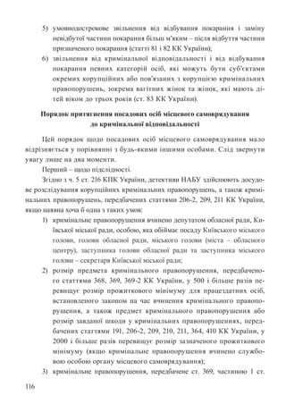 116
5) умовно­
дострокове звільнення від відбування покарання і заміну
невідбутої частини покарання більш м’яким – після відбуття частини
призначеного покарання (статті 81 і 82 КК України);
6) звільнення від кримінальної відповідальності і від відбування
покарання певних категорій осіб, які можуть бути суб’єктами
окремих корупційних або пов’язаних з корупцією кримінальних
правопорушень, зокрема вагітних жінок та жінок, які мають ді-
тей віком до трьох років (ст. 83 КК України).
Порядок притягнення посадових осіб місцевого самоврядування
до кримінальної відповідальності
Цей порядок щодо посадових осіб місцевого самоврядування мало
відрізняється у порівнянні з будь-якими іншими особами. Слід звернути
увагу лише на два моменти.
Перший – щодо підслідності.
Згідно з ч. 5 ст. 216 КПК України, детективи НАБУ здійснюють досудо-
ве розслідування корупційних кримінальних правопорушень, а також кримі-
нальних правопорушень, передбачених статтями 206-2, 209, 211 КК України,
якщо наявна хоча б одна з таких умов:
1) кримінальне правопорушення вчинено депутатом обласної ради, Ки-
ївської міської ради, особою, яка обіймає посаду Київського міського
голови, голови обласної ради, міського голови (міста – обласного
центру), заступника голови обласної ради та заступника міського
голови – секретаря Київської міської ради;
2) розмір предмета кримінального правопорушення, передбачено-
го статтями 368, 369, 369-2 КК України, у 500 і більше разів пе-
ревищує розмір прожиткового мінімуму для працездатних осіб,
встановленого законом на час вчинення кримінального правопо-
рушення, а також предмет кримінального правопорушення або
розмір завданої шкоди у кримінальних правопорушеннях, перед-
бачених статтями 191, 206-2, 209, 210, 211, 364, 410 КК України, у
2000 і більше разів перевищує розмір зазначеного прожиткового
мінімуму (якщо кримінальне правопорушення вчинено службо-
вою особою органу місцевого самоврядування);
3) кримінальне правопорушення, передбачене ст. 369, частиною 1 ст.
 