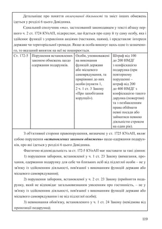 119
Детальніше про поняття оплачуваної діяльності та зміст інших обмежень
ідеться у розділі 6 цього Довідника.
Єднальний сполучник «та», застосований законодавцем у тексті абзацу пер-
шого ч. 2 ст. 172­
4 КУпАП, підкреслює, що йдеться про одну й ту саму особу, яка і
здійснює функції з управління акціями (частками, паями), і представляє інтереси
держави чи територіальної громади. Якщо ж особа виконує щось одне із зазначено-
го, то вказаний виняток на неї не поширюється.
Ст. 172-5 Порушення встановлених
законом обмежень щодо
одержання подарунків.
Особи, уповноважені
на виконання
функцій держави
або місцевого
самоврядування, та
прирівняні до них
особи (пункти 1,
2 ч. 1 ст. 3 Закону
«Про запобігання
корупції»).
Штраф від 100
до 200 НМДГ
з конфіскацією
подарунка (при
повторному
порушенні –
штраф від 200
до 400 НМДГ з
конфіскацією такого
дарунка (пожертви)
та з позбавленням
права обіймати
певні посади або
займатися певною
діяльністю строком
на один рік).
З об’єктивної сторони правопорушення, визначене у ст. 172­
5 КУпАП, являє
собою порушення «встановлених законом обмежень» щодо одержання подарун-
ків, про які ідеться у розділі 6 цього Довідника.
Фактично відповідальність за ст. 172-5 КУпАП має наставати за такі діяння:
1) порушення заборони, встановленої у ч. 1 ст. 23 Закону (вимагання, про-
хання, одержання подарунку для себе чи близьких осіб від підлеглої особи – не у
зв’язку із здійсненням діяльності, пов’язаної з виконанням функцій держави або
місцевого самоврядування);
2) порушення заборони, встановленої у ч. 2 ст. 23 Закону (прийняття пода-
рунку, який не відповідає загальновизнаним уявленням про гостинність, – не у
зв’язку із здійсненням діяльності, пов’язаної з виконанням функцій держави або
місцевого самоврядування і не від підлеглої особи);
3) невиконання обов’язку, встановленого у ч. 1 ст. 24 Закону (невідмова від
пропозиції подарунка);
 