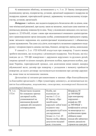 120
4) невиконання обов’язку, встановленого у ч. 3 ст. 23 Закону (непередання
відповідному органу, підприємству, установі, організації одержаного подарунка як
подарунка державі, територіальній громаді, державному чи комунальному підпри-
ємству, установі, організації).
Подарунок є майном, яке надають/одержують безоплатно або за ціною, ниж-
чою мінімальної ринкової, при цьому закон не визначає, наскільки саме нижчою за
мінімальну ринкову повинна бути ціна. Тому у відповідних випадках слід застосо-
вувати ст. 22 КУпАП, згідно з якою при малозначності вчиненого адміністратив-
ного правопорушення орган (посадова особа), уповноважений вирішувати справу,
може звільнити порушника від адміністративної відповідальності і обмежитись
усним зауваженням. Так само слід діяти, коли вартість незаконно одержаного пода-
рунку є мізерною (проста дешева листівка, блокнот, авторучка, квітка, шоколадка).
У санкції ч. 2 ст. 172­
5 КУпАП згадується про пожертву. З цього можна
зробити висновок, що пожертва є різновидом подарунка. Тим більше, що від-
повідно до ст. 729 ЦК пожертвою є дарування нерухомих та рухомих речей,
зокрема грошей та цінних паперів, фізичним особам, юридичним особам, дер-
жаві Україна, територіальній громаді, для досягнення ними певної, наперед
обумовленої мети; договір про пожертву є укладеним з моменту прийняття
пожертви; до цього договору застосовуються положення про договір даруван-
ня, якщо інше не встановлено законом.
Детальніше ці питання регламентовано в законах «Про благодійництво
та благодійні організації» і «Про гуманітарну допомогу», де визначаються по-
няття благодійництва, меценатства, спонсорства, волонтерської діяльності,
гуманітарної допомоги.
Ч. 1 ст.
172-6
Несвоєчасне подання
без поважних причин
декларації особи,
уповноваженої на
виконання функцій
держави або місцевого
самоврядування.
Особи, які
відповідно до
частин 1 і 2 ст.
45 Закону «Про
запобігання
корупції» зобов’язані
подавати таку
декларацію (суб’єкти
декларування).
Згідно з ч. 3 ст. 45
Закону особа, обрана
депутатом місцевої
ради, сільським,
Штраф від 50
до 100 НМДГ
(при повторному
порушенні –
штраф від 100
до 300 НМДГ з
конфіскацією доходу
чи винагороди та з
позбавленням права
обіймати певні
посади або займатися
певною діяльністю
строком на один рік).
 