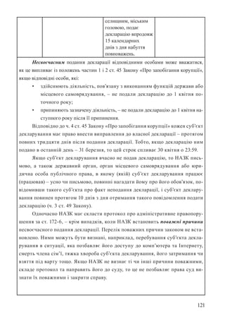121
селищним, міським
головою, подає
декларацію впродовж
15 календарних
днів з дня набуття
повноважень.
Несвоєчасним подання декларації відповідними особами може вважатися,
як це випливає із положень частин 1 і 2 ст. 45 Закону «Про запобігання корупції»,
якщо відповідні особи, які:
• здійснюють діяльність, пов’язану з виконанням функцій держави або
місцевого самоврядування, – не подали декларацію до 1 квітня по-
точного року;
• припиняють зазначену діяльність, – не подали декларацію до 1 квітня на-
ступного року після її припинення.
Відповідно до ч. 4 ст. 45 Закону «Про запобігання корупції» кожен суб’єкт
декларування має право внести виправлення до власної декларації – протягом
повних тридцяти днів після подання декларації. Тобто, якщо декларацію ним
подано в останній день – 31 березня, то цей строк спливає 30 квітня о 23:59.
Якщо суб’єкт декларування вчасно не подав декларацію, то НАЗК пись-
мово, а також державний орган, орган місцевого самоврядування або юри-
дична особа публічного права, в якому (якій) суб’єкт декларування працює
(працював) – усно чи письмово, повинні нагадати йому про його обов’язок, по-
відомивши такого суб’єкта про факт неподання декларації, і суб’єкт деклару-
вання повинен протягом 10 днів з дня отримання такого повідомлення подати
декларацію (ч. 3 ст. 49 Закону).
Одночасно НАЗК має скласти протокол про адміністративне правопору-
шення за ст. 172-6, – крім випадків, коли НАЗК встановить поважні причини
несвоєчасного подання декларації. Перелік поважних причин законом не вста-
новлено. Ними можуть бути визнані, наприклад, перебування суб’єкта декла-
рування в ситуації, яка позбавляє його доступу до комп’ютера та Інтернету,
смерть члена сім’ї, тяжка хвороба суб’єкта декларування, його затримання чи
взяття під варту тощо. Якщо НАЗК не визнає ті чи інші причини поважними,
складе протокол та направить його до суду, то це не позбавляє права суд ви-
знати їх поважними і закрити справу.
 