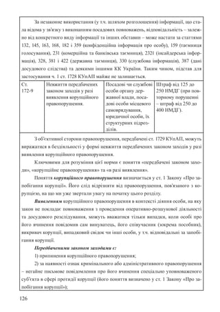 126
За незаконне використання (у т.ч. шляхом розголошення) інформації, що ста-
ла відома у зв’язку з виконанням посадових повноважень, відповідальність – залеж-
но від конкретного виду інформації та інших обставин – може настати за статтями
132, 145, 163, 168, 182 і 359 (конфіденційна інформація про особу), 159 (таємниця
голосування), 231 (комерційна та банківська таємниця), 232­
1 (інсайдерська інфор-
мація), 328, 381 і 422 (державна таємниця), 330 (службова інформація), 387 (дані
досудового слідства) та деякими іншими КК України. Таким чином, підстав для
застосування ч. 1 ст. 172­
8 КУпАП майже не залишається.
Ст.
172-9
Невжиття передбачених
законом заходів у разі
виявлення корупційного
правопорушення.
Посадові чи службові
особи органу дер-
жавної влади, поса-
дові особи місцевого
самоврядування,
юридичної особи, їх
структурних підроз-
ділів.
Штраф від 125 до
250 НМДГ (при пов-
торному порушенні
– штраф від 250 до
400 НМДГ).
З об’єктивної сторони правопорушення, передбачені ст. 172­
9 КУпАП, можуть
виражатися в бездіяльності у формі невжиття передбачених законом заходів у разі
виявлення корупційного правопорушення.
Ключовими для розуміння цієї норми є поняття «передбачені законом захо-
ди», «корупційне правопорушення» та «в разі виявлення».
Поняття корупційного правопорушення визначається у ст. 1 Закону «Про за-
побігання корупції». Його слід відрізняти від правопорушення, пов’язаного з ко-
рупцією, на що ми уже звертали увагу на початку цього розділу.
Виявленням корупційного правопорушення в контексті діяння особи, на яку
закон не покладає повноваження з проведення оперативно-розшукової діяльності
та досудового розслідування, можуть вважатися тільки випадки, коли особі про
його вчинення повідомив сам винуватець, його співучасник (зокрема пособник),
викривач корупції, випадковий свідок чи інші особи, у т.ч. відповідальні за запобі-
гання корупції.
Передбаченими законом заходами є:
1) припинення корупційного правопорушення;
2) за наявності ознак кримінального або адміністративного правопорушення
– негайне письмове повідомлення про його вчинення спеціально уповноваженого
суб’єкта в сфері протидії корупції (його поняття визначено у ст. 1 Закону «Про за-
побігання корупції»);
 