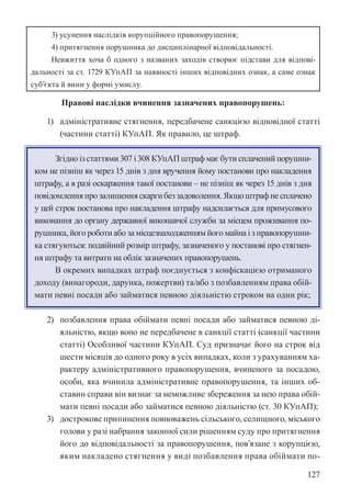 127
3) усунення наслідків корупційного правопорушення;
4) притягнення порушника до дисциплінарної відповідальності.
Невжиття хоча б одного з названих заходів створює підстави для відпові-
дальності за ст. 172­
9 КУпАП за наявності інших відповідних ознак, а саме ознак
суб’єкта й вини у формі умислу.
Правові наслідки вчинення зазначених правопорушень:
1) адміністративне стягнення, передбачене санкцією відповідної статті
(частини статті) КУпАП. Як правило, це штраф.
Згідно із статтями 307 і 308 КУпАП штраф має бути сплачений порушни-
ком не пізніш як через 15 днів з дня вручення йому постанови про накладення
штрафу, а в разі оскарження такої постанови – не пізніш як через 15 днів з дня
повідомленняпрозалишенняскаргибеззадоволення.Якщоштрафнесплачено
у цей строк постанова про накладення штрафу надсилається для примусового
виконання до органу державної виконавчої служби за місцем проживання по-
рушника, його роботи або за місцезнаходженням його майна і з правопорушни-
ка стягуються: подвійний розмір штрафу, зазначеного у постанові про стягнен-
ня штрафу та витрати на облік зазначених правопорушень.
В окремих випадках штраф поєднується з конфіскацією отриманого
доходу (винагороди, дарунка, пожертви) та/або з позбавленням права обій-
мати певні посади або займатися певною діяльністю строком на один рік;
2) позбавлення права обіймати певні посади або займатися певною ді-
яльністю, якщо воно не передбачене в санкції статті (санкції частини
статті) Особливої частини КУпАП. Суд призначає його на строк від
шести місяців до одного року в усіх випадках, коли з урахуванням ха-
рактеру адміністративного правопорушення, вчиненого за посадою,
особи, яка вчинила адміністративне правопорушення, та інших об-
ставин справи він визнає за неможливе збереження за нею права обій-
мати певні посади або займатися певною діяльністю (ст. 30 КУпАП);
3) дострокове припинення повноважень сільського, селищного, міського
голови у разі набрання законної сили рішенням суду про притягнення
його до відповідальності за правопорушення, пов’язане з корупцією,
яким накладено стягнення у виді позбавлення права обіймати по-
 