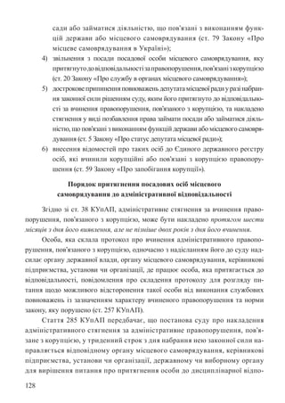 128
сади або займатися діяльністю, що пов’язані з виконанням функ-
цій держави або місцевого самоврядування (ст. 79 Закону «Про
місцеве самоврядування в Україні»);
4) звільнення з посади посадової особи місцевого самоврядування, яку
притягнутодовідповідальностізаправопорушення,пов’язанізкорупцією
(ст. 20 Закону «Про службу в органах місцевого самоврядування»);
5) достроковеприпиненняповноваженьдепутатамісцевоїрадиуразінабран-
ня законної сили рішенням суду, яким його притягнуто до відповідально-
сті за вчинення правопорушення, пов’язаного з корупцією, та накладено
стягнення у виді позбавлення права займати посади або займатися діяль-
ністю, що пов’язані з виконанням функцій держави або місцевого самовря-
дування (ст. 5 Закону «Про статус депутата місцевої ради»);
6) внесення відомостей про таких осіб до Єдиного державного реєстру
осіб, які вчинили корупційні або пов’язані з корупцією правопору-
шення (ст. 59 Закону «Про запобігання корупції»).
Порядок притягнення посадових осіб місцевого
самоврядування до адміністративної відповідальності
Згідно зі ст. 38 КУпАП, адміністративне стягнення за вчинення право-
порушення, пов’язаного з корупцією, може бути накладено протягом шести
місяців з дня його виявлення, але не пізніше двох років з дня його вчинення.
Особа, яка склала протокол про вчинення адміністративного правопо-
рушення, пов’язаного з корупцією, одночасно з надісланням його до суду над-
силає органу державної влади, органу місцевого самоврядування, керівникові
підприємства, установи чи організації, де працює особа, яка притягається до
відповідальності, повідомлення про складення протоколу для розгляду пи-
тання щодо можливого відсторонення такої особи від виконання службових
повноважень із зазначенням характеру вчиненого правопорушення та норми
закону, яку порушено (ст. 257 КУпАП).
Стаття 285 КУпАП передбачає, що постанова суду про накладення
адміністративного стягнення за адміністративне правопорушення, пов’я-
зане з корупцією, у триденний строк з дня набрання нею законної сили на-
правляється відповідному органу місцевого самоврядування, керівникові
підприємства, установи чи організації, державному чи виборному органу
для вирішення питання про притягнення особи до дисциплінарної відпо-
 