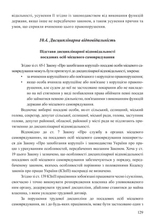 129
відальності, усунення її згідно із законодавством від виконання функцій
держави, якщо інше не передбачено законом, а також усунення причин та
умов, що сприяли вчиненню цього правопорушення.
10.4. Дисциплінарна відповідальність
Підстави дисциплінарної відповідальності
посадових осіб місцевого самоврядування
Згідно зі ст. 65-1 Закону «Про запобігання корупції» посадові особи місцевого са-
моврядування можутьбутипритягнутідодисциплінарноївідповідальності,зокрема:
• за вчинення корупційного або пов’язаного з корупцією правопорушення;
• якщо особа вчинила корупційне або пов’язане з корупцією правопо-
рушення, але судом до неї не застосовано покарання або не накладе-
но на неї стягнення у виді позбавлення права обіймати певні посади
або займатися певною діяльністю, пов’язаними з виконанням функцій
держави або місцевого самоврядування.
Водночас виборні посадові особи, як-от сільський, селищний, міський
голова, секретар, депутат сільської, селищної, міської ради, голова, заступник
голови, депутат районної, обласної, районної у місті ради не підлягають при-
тягненню до дисциплінарної відповідальності.
Відповідно до ст. 7 Закону «Про службу в органах місцевого
самоврядування», на посадових осіб місцевого самоврядування поширюєть-
ся дія Закону «Про запобігання корупції» і законодавства України про пра-
цю з урахуванням особливостей, передбачених вказаним Законом. Хоча у ст.
19 цього Закону і зазначено, що особливості дисциплінарної відповідальності
посадових осіб місцевого самоврядування забезпечуються у порядку, перед-
баченому законом, якихось особливостей порівняно з положеннями Кодексу
законів про працю України (КЗпП) насправді не визначено.
Згідно зі ст. 139 КЗпП працівники зобов`язані працювати чесно і сумлінно,
своєчасно і точно виконувати розпорядження власника або уповноваженого
ним органу, додержувати трудової дисципліни, дбайливо ставитися до майна
власника, з яким укладено трудовий договір.
За порушення трудової дисципліни до посадових осіб місцевого
самоврядування, як і до будь-яких працівників, може бути застосовано один з
 