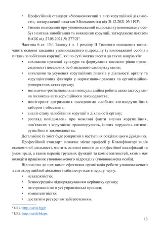 13
• Професійний стандарт «Уповноважений з антикорупційної діяльно-
сті», затверджений наказом Мінекономіки від 31.12.2021 № 11938
;
• Типове положення про уповноважений підрозділ (уповноважену осо-
бу) з питань запобігання та виявлення корупції, затверджене наказом
НАЗК від 27.05.2021 № 277/219
.
Частина 6 ст. 13-1 Закону і п. 1 розділу ІІ Типового положення визна-
чають основні завдання уповноваженого підрозділу (уповноваженої особи) з
питань запобігання корупції, які по суті можна звести до таких напрямків:
• виховання правової культури та формування високого рівня право-
свідомості посадових осіб місцевого самоврядування;
• виявлення та усунення корупційних ризиків у діяльності органу та
корупціогенних факторів у нормативно-правових та організаційно-
розпорядчих актах органу;
• методично-роз’яснювальна і консультаційна робота щодо застосуван-
ня положень антикорупційного законодавства;
• моніторинг дотримання посадовими особами антикорупційних
заборон і обмежень;
• аналіз стану запобігання корупції в діяльності органу;
• розгляд повідомлень про можливі факти вчення корупційних,
пов’язаних з корупцією правопорушень, інших порушень антико-
рупційного законодавства.
Детальніше їх зміст буде розкритий у наступних розділах цього Довідника.
Професійний стандарт визначає місце професії у Класифікаторі видів
економічної діяльності, містить основні вимоги до професійної кваліфікації та
умов праці, а також перелік трудових функцій та компетентностей, якими має
володіти працівник уповноваженого підрозділу (уповноважена особа).
Відповідно до цих вимог ефективна організація роботи уповноваженого
з антикорупційної діяльності забезпечується в першу чергу:
• незалежністю;
• безпосереднім підпорядкуванням керівнику органу;
• інтегрованістю в усі управлінські процеси;
• компетентністю;
• достатнім ресурсним забезпеченням.
8 URL: http://surl.li/bjyjb
9 URL: http://surl.li/bkopx
 