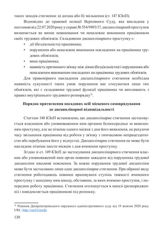 130
таких заходів стягнення: а) догана або б) звільнення (ст. 147 КЗпП).
Відповідно до правової позиції Верховного Суду, яка викладена у
постановівід22.07.2020рокуусправі№554/9493/17,дисциплінарнийпроступок
визначається як винне невиконання чи неналежне виконання працівником
своїх трудових обов`язків. Складовими дисциплінарного проступку є:
• дії (бездіяльність) працівника;
• порушення або неналежне виконання покладених на працівника тру-
дових обов`язків;
• вина працівника;
• наявність причинного зв`язку між діями (бездіяльністю) і порушенням або
неналежним виконанням покладених на працівника трудових обов`язків.
Для правомірного накладення дисциплінарного стягнення необхідна
наявність сукупності таких умов: порушення має стосуватися лише тих
обов`язків, які є складовими трудової функції працівника чи випливають з
правил внутрішнього трудового розпорядку76
.
Порядок притягнення посадових осіб місцевого самоврядування
до дисциплінарної відповідальності
Статтею 148 КЗпП встановлено, що дисциплінарне стягнення застосову-
ється власником або уповноваженим ним органом безпосередньо за виявлен-
ням проступку, але не пізніше одного місяця з дня його виявлення, не рахуючи
часу звільнення працівника від роботи у зв`язку з тимчасовою непрацездатні-
стю або перебування його у відпустці. Дисциплінарне стягнення не може бути
накладене пізніше шести місяців з дня вчинення проступку.
Згідно зі ст. 149 КЗпП до застосування дисциплінарного стягнення влас-
ник або уповноважений ним орган повинен зажадати від порушника трудової
дисципліни письмові пояснення. За кожне порушення трудової дисципліни
може бути застосовано лише одне дисциплінарне стягнення. При обранні виду
стягнення роботодавець повинен враховувати ступінь тяжкості вчиненого
проступку і заподіяну ним шкоду, обставини, за яких вчинено проступок, і по-
передню роботу працівника. Стягнення оголошується в наказі (розпоряджен-
ні) і повідомляється працівникові під розписку.
76 Рішення Дніпропетровського окружного адміністративного суду від 19 жовтня 2020 року.
URL: http://surl.li/mxfjs
 