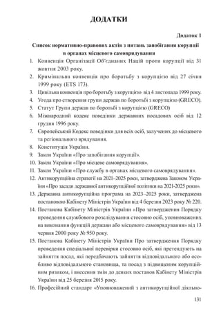 131
ДОДАТКИ
Додаток 1
Список нормативно-правових актів з питань запобігання корупції
в органах місцевого самоврядування
1. Конвенція Організації Об’єднаних Націй проти корупції від 31
жовтня 2003 року.
2. Кримінальна конвенція про боротьбу з корупцією від 27 січня
1999 року (ETS 173).
3. Цивільна конвенція про боротьбу з корупцією від 4 листопада 1999 року.
4. Угода про створення групи держав по боротьбі з корупцією (GRECO).
5. Статут Групи держав по боротьбі з корупцією (GRECO)
6. Міжнародний кодекс поведінки державних посадових осіб від 12
грудня 1996 року.
7. Європейський Кодекс поведінки для всіх осіб, залучених до місцевого
та регіонального врядування.
8. Конституція України.
9. Закон України «Про запобігання корупції».
10. Закон України «Про місцеве самоврядування».
11. Закон України «Про службу в органах місцевого самоврядування».
12. Антикорупційна стратегії на 2021–2025 роки, затверджена Законом Укра-
їни «Про засади державної антикорупційної політики на 2021-2025 роки».
13. Державна антикорупційна програма на 2023–2025 роки, затверджена
постановою Кабінету Міністрів України від 4 березня 2023 року № 220.
14. Постанова Кабінету Міністрів України «Про затвердження Порядку
проведення службового розслідування стосовно осіб, уповноважених
на виконання функцій держави або місцевого самоврядування» від 13
червня 2000 року № 950 року.
15. Постанова Кабінету Міністрів України Про затвердження Порядку
проведення спеціальної перевірки стосовно осіб, які претендують на
зайняття посад, які передбачають зайняття відповідального або осо-
бливо відповідального становища, та посад з підвищеним корупцій-
ним ризиком, і внесення змін до деяких постанов Кабінету Міністрів
України від 25 березня 2015 року.
16. Професійний стандарт «Уповноважений з антикорупційної діяльно-
 