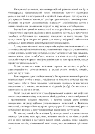 14
На практиці це означає, що антикорупційний уповноважений має бути
безпосередньо підпорядкований голові виконавчого комітету відповідної
ради, підзвітний і підконтрольний відповідній місцевій раді, орієнтуватися в
усіх процесах і повноваженнях, які реалізує орган місцевого самоврядування.
Впливати на роботу уповноваженого підрозділу (уповноваженої особи) з
питань запобігання та виявлення корупції чи втручатися у неї заборонено.
Іще однією гарантією незалежності антикорупційного уповноваженого
є забезпечення окремим службовим приміщенням та матеріально-технічними
засобами, необхідними для виконання покладених на нього завдань. При
цьому мають бути створені всі умови для захисту інформації з обмеженим
доступом, з якою працює антикорупційний уповноважений.
З урахуванням названих вище документів, керівник виконавчого комітету
затверджуєвнутрішнєположенняпроуповноваженийпідрозділ(уповноважену
особу) з питань запобігання корупції, в якому деталізуються його завдання,
повноваження, права та обов’язки, визначається місце підрозділу (особи) у
загальній структурі органу, кваліфікаційні вимоги до його працівників, засади
юридичної відповідальності.
Також положення може визначати порядок включення та роботи
антикорупційного уповноваженого у складі різних комісій, колегій,
робочих груп тощо.
Важливурольворганізаціїефективноїроботиуповноваженогопідрозділу
(уповноваженої особи) з питань запобігання та виявлення корупції відіграє
планування роботи. Воно допомагає здійснювати контроль за своєчасним
виконанням усіх завдань, покладених на підрозділ (особу). Оптимальним є
планування на рік чи півріччя.
Такий план має включати чітко сформульовані завдання, які необхідно
виконати протягом періоду планування, чіткі дедлайни, а також вимірюваний
і прогнозований кінцевий результат. У пригоді можуть стати перелік
повноважень антикорупційного уповноваженого, визначений у Типовому
положенні, антикорупційна програма органу (у разі її затвердження), реєстр
корупційних ризиків, у якому визначаються заходи щодо їх усунення.
Усі заходи у плані роботи можуть бути впорядковані у хронологічному
порядку. При цьому варто врахувати, що низка заходів не має чітких строків
або ж вони пов’язані з настанням певних подій. Скажімо, якщо кількість
навчальних заходів уповноважений може запланувати, визначивши орієнтовно
 