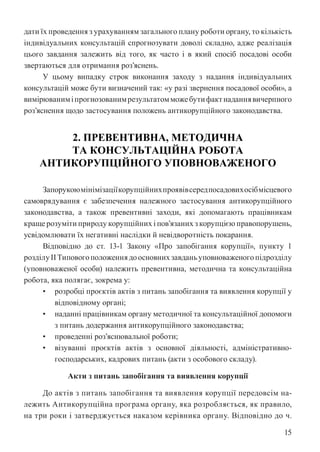15
дати їх проведення з урахуванням загального плану роботи органу, то кількість
індивідуальних консультацій спрогнозувати доволі складно, адже реалізація
цього завдання залежить від того, як часто і в який спосіб посадові особи
звертаються для отримання роз’яснень.
У цьому випадку строк виконання заходу з надання індивідуальних
консультацій може бути визначений так: «у разі звернення посадової особи», а
вимірюваниміпрогнозованимрезультатомможебутифактнаданнявичерпного
роз’яснення щодо застосування положень антикорупційного законодавства.
2. ПРЕВЕНТИВНА, МЕТОДИЧНА
ТА КОНСУЛЬТАЦІЙНА РОБОТА
АНТИКОРУПЦІЙНОГО УПОВНОВАЖЕНОГО
Запорукоюмінімізаціїкорупційнихпроявівсередпосадовихосібмісцевого
самоврядування є забезпечення належного застосування антикорупційного
законодавства, а також превентивні заходи, які допомагають працівникам
краще розуміти природу корупційних і пов’язаних з корупцією правопорушень,
усвідомлювати їх негативні наслідки й невідворотність покарання.
Відповідно до ст. 13-1 Закону «Про запобігання корупції», пункту 1
розділуІІТиповогоположеннядоосновнихзавданьуповноваженогопідрозділу
(уповноваженої особи) належить превентивна, методична та консультаційна
робота, яка полягає, зокрема у:
• розробці проєктів актів з питань запобігання та виявлення корупції у
відповідному органі;
• наданні працівникам органу методичної та консультаційної допомоги
з питань додержання антикорупційного законодавства;
• проведенні роз’яснювальної роботи;
• візуванні проєктів актів з основної діяльності, адміністративно-
господарських, кадрових питань (акти з особового складу).
Акти з питань запобігання та виявлення корупції
До актів з питань запобігання та виявлення корупції передовсім на-
лежить Антикорупційна програма органу, яка розробляється, як правило,
на три роки і затверджується наказом керівника органу. Відповідно до ч.
 