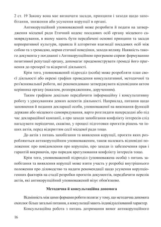 16
2 ст. 19 Закону вона має визначати засади, принципи і заходи щодо запо-
бігання, зниження або усунення корупції в органі.
Антикорупційний уповноважений може розробити й подати на затвер-
дження місцевої ради Етичний кодекс посадових осіб органу місцевого са-
моврядування, в якому мають бути передбачені основні принципи та засади
корпоративної культури, правила й алгоритми взаємодії посадових осіб між
собою та з громадою, норми етичної поведінки, заходи впливу. Наявність тако-
го документа у поєднанні з Антикорупційною програмою сприяє формуванню
позитивної репутації органу, допомагає продемонструвати громаді його праг-
нення до прозорої та відкритої діяльності.
Крім того, уповноважений підрозділ (особа) може розробляти план сво-
єї діяльності або окремі графіки проведення консультативної, методичної та
роз’яснювальної роботи, які рекомендовано затверджувати відповідним актом
керівника органу (наказом, розпорядженням, дорученням).
Таким графіком доцільно передбачити інформаційну і консультативну
роботу з урахуванням деяких аспектів діяльності. Наприклад, питання щодо
заповнення й подання декларації особи, уповноваженої на виконання функцій
держави або місцевого самоврядування, варто розглядати напередодні або під
час деклараційної кампанії, а про заходи запобігання конфлікту інтересів слід
нагадувати періодично, скажімо, у процесі підготовки проєктів рішень чи ін-
ших актів, перед відкриттям сесії місцевої ради тощо.
До актів з питань запобігання та виявлення корупції, проєкти яких роз-
робляються антикорупційним уповноваженим, також належать відповідні по-
ложення: про повідомлення про корупцію, про заходи із забезпечення прав і
гарантій викривачів, про порядок врегулювання конфлікту інтересів тощо.
Крім того, уповноважений підрозділ (уповноважена особа) з питань за-
побігання та виявлення корупції може взяти участь у розробці внутрішнього
положення про діловодство та надати рекомендації щодо усунення корупціо-
генних факторів на стадії розробки проєктів документів, передбачити перелік
актів, які антикорупційний уповноважений візує обов’язково.
Методична й консультаційна допомога
Відмінність між цими формами роботи полягає у тому, що методична допомога
охоплює більш загальні питання, а консультації мають індивідуалізований характер.
Консультаційна робота з питань дотримання вимог антикорупційного
 