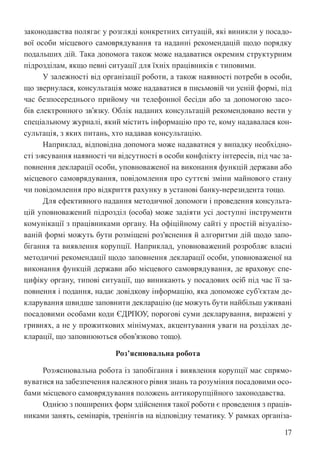 17
законодавства полягає у розгляді конкретних ситуацій, які виникли у посадо-
вої особи місцевого самоврядування та наданні рекомендацій щодо порядку
подальших дій. Така допомога також може надаватися окремим структурним
підрозділам, якщо певні ситуації для їхніх працівників є типовими.
У залежності від організації роботи, а також наявності потреби в особи,
що звернулася, консультація може надаватися в письмовій чи усній формі, під
час безпосереднього прийому чи телефонної бесіди або за допомогою засо-
бів електронного зв’язку. Облік наданих консультацій рекомендовано вести у
спеціальному журналі, який містить інформацію про те, кому надавалася кон-
сультація, з яких питань, хто надавав консультацію.
Наприклад, відповідна допомога може надаватися у випадку необхідно-
сті з›ясування наявності чи відсутності в особи конфлікту інтересів, під час за-
повнення декларації особи, уповноваженої на виконання функцій держави або
місцевого самоврядування, повідомлення про суттєві зміни майнового стану
чи повідомлення про відкриття рахунку в установі банку-нерезидента тощо.
Для ефективного надання методичної допомоги і проведення консульта-
цій уповноважений підрозділ (особа) може задіяти усі доступні інструменти
комунікації з працівниками органу. На офіційному сайті у простій візуалізо-
ваній формі можуть бути розміщені роз’яснення й алгоритми дій щодо запо-
бігання та виявлення корупції. Наприклад, уповноважений розробляє власні
методичні рекомендації щодо заповнення декларації особи, уповноваженої на
виконання функцій держави або місцевого самоврядування, де враховує спе-
цифіку органу, типові ситуації, що виникають у посадових осіб під час її за-
повнення і подання, надає довідкову інформацію, яка допоможе суб’єктам де-
кларування швидше заповнити декларацію (це можуть бути найбільш уживані
посадовими особами коди ЄДРПОУ, порогові суми декларування, виражені у
гривнях, а не у прожиткових мінімумах, акцентування уваги на розділах де-
кларації, що заповнюються обов’язково тощо).
Роз’яснювальна робота
Роз›яснювальна робота із запобігання і виявлення корупції має спрямо-
вуватися на забезпечення належного рівня знань та розуміння посадовими осо-
бами місцевого самоврядування положень антикорупційного законодавства.
Однією з поширених форм здійснення такої роботи є проведення з праців-
никами занять, семінарів, тренінгів на відповідну тематику. У рамках організа-
 