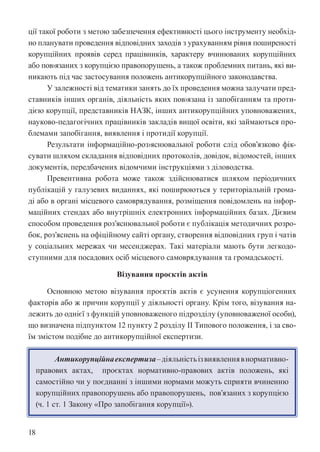 18
ції такої роботи з метою забезпечення ефективності цього інструменту необхід-
но планувати проведення відповідних заходів з урахуванням рівня поширеності
корупційних проявів серед працівників, характеру вчинюваних корупційних
або пов›язаних з корупцією правопорушень, а також проблемних питань, які ви-
никають під час застосування положень антикорупційного законодавства.
У залежності від тематики занять до їх проведення можна залучати пред-
ставників інших органів, діяльність яких пов›язана із запобіганням та проти-
дією корупції, представників НАЗК, інших антикорупційних уповноважених,
науково-педагогічних працівників закладів вищої освіти, які займаються про-
блемами запобігання, виявлення і протидії корупції.
Результати інформаційно-роз›яснювальної роботи слід обов’язково фік-
сувати шляхом складання відповідних протоколів, довідок, відомостей, інших
документів, передбачених відомчими інструкціями з діловодства.
Превентивна робота може також здійснюватися шляхом періодичних
публікацій у галузевих виданнях, які поширюються у територіальній грома-
ді або в органі місцевого самоврядування, розміщення повідомлень на інфор-
маційних стендах або внутрішніх електронних інформаційних базах. Дієвим
способом проведення роз’яснювальної роботи є публікація методичних розро-
бок, роз’яснень на офіційному сайті органу, створення відповідних груп і чатів
у соціальних мережах чи месенджерах. Такі матеріали мають бути легкодо-
ступними для посадових осіб місцевого самоврядування та громадськості.
Візування проєктів актів
Основною метою візування проєктів актів є усунення корупціогенних
факторів або ж причин корупції у діяльності органу. Крім того, візування на-
лежить до однієї з функцій уповноваженого підрозділу (уповноваженої особи),
що визначена підпунктом 12 пункту 2 розділу ІІ Типового положення, і за сво-
їм змістом подібне до антикорупційної експертизи.
Антикорупційнаекспертиза–діяльністьізвиявленнявнормативно-
правових актах, проєктах нормативно-правових актів положень, які
самостійно чи у поєднанні з іншими нормами можуть сприяти вчиненню
корупційних правопорушень або правопорушень, пов’язаних з корупцією
(ч. 1 ст. 1 Закону «Про запобігання корупції»).
 