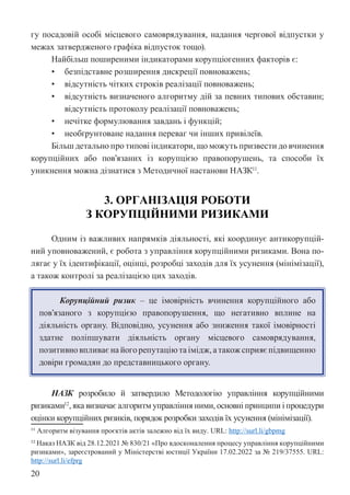 20
гу посадовій особі місцевого самоврядування, надання чергової відпустки у
межах затвердженого графіка відпусток тощо).
Найбільш поширеними індикаторами корупціогенних факторів є:
• безпідставне розширення дискреції повноважень;
• відсутність чітких строків реалізації повноважень;
• відсутність визначеного алгоритму дій за певних типових обставин;
відсутність протоколу реалізації повноважень;
• нечітке формулювання завдань і функцій;
• необґрунтоване надання переваг чи інших привілеїв.
Більш детально про типові індикатори, що можуть призвести до вчинення
корупційних або пов’язаних із корупцією правопорушень, та способи їх
уникнення можна дізнатися з Методичної настанови НАЗК11
.
3. ОРГАНІЗАЦІЯ РОБОТИ
З КОРУПЦІЙНИМИ РИЗИКАМИ
Одним із важливих напрямків діяльності, які координує антикорупцій-
ний уповноважений, є робота з управління корупційними ризиками. Вона по-
лягає у їх ідентифікації, оцінці, розробці заходів для їх усунення (мінімізації),
а також контролі за реалізацією цих заходів.
Корупційний ризик – це імовірність вчинення корупційного або
пов’язаного з корупцією правопорушення, що негативно вплине на
діяльність органу. Відповідно, усунення або зниження такої імовірності
здатне поліпшувати діяльність органу місцевого самоврядування,
позитивно впливає на його репутацію та імідж, а також сприяє підвищенню
довіри громадян до представницького органу.
НАЗК розробило й затвердило Методологію управління корупційними
ризиками12
, яка визначає алгоритм управління ними, основні принципи і процедури
оцінки корупційних ризиків, порядок розробки заходів їх усунення (мінімізації).
11 Алгоритм візування проєктів актів залежно від їх виду. URL: http://surl.li/gbpmg
12 Наказ НАЗК від 28.12.2021 № 830/21 «Про вдосконалення процесу управління корупційними
ризиками», зареєстрований у Міністерстві юстиції України 17.02.2022 за № 219/37555. URL:
http://surl.li/efprg
 