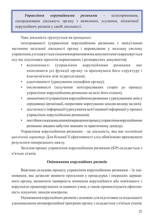 21
Управління корупційними ризиками – цілеспрямована,
скоординована діяльність органу з виявлення, усунення, мінімізації
корупційних ризиків у своїй діяльності.
Така діяльність ґрунтується на принципах:
інтегрованості (управління корупційними ризиками є невід’ємною
частиною загальної діяльності органу і впроваджене у загальну систему
управління,узгоджуєтьсязіншиминормативнимидокументамитавраховується
під час підготовки проєктів нормативних і розпорядчих документів);
• всеохопності (управління корупційними ризиками має
охоплювати усі функції органу та враховувати його структуру і
взаємозв’язки між підрозділами);
• адаптованості (урахування специфіки органу);
• інклюзивності (залучення заінтересованих сторін до процесу
управління корупційними ризиками на всіх його етапах);
• динамічності (управління корупційними ризиками з урахуванням змін у
середовищі організації, оперативне корегування заходів впливу на них);
• достатності інформації (урахування всієї наявної інформації у процесі
управління корупційними ризиками);
• постійноговдосконалення(покращенняпроцесууправліннякорупційними
ризиками завдяки набутим знанням та практичному досвіду).
Управління корупційними ризиками – це діяльність, яка має постійний
циклічний характер. Для більшої її ефективності слід обов’язково враховувати
результати попереднього циклу.
Загалом процес управління корупційними ризиками (КР) складається з
п’ятьох етапів.
Оцінювання корупційних ризиків
Важлива складова процесу управління корупційними ризиками – їх оці-
нювання, яке дозволяє виявити прогалини у процедурах і операціях держав-
ного органу, визначити імовірність вчинення корупційного або пов’язаного з
корупцією правопорушення за наявних умов, а також проаналізувати ефектив-
ність існуючих заходів контролю.
Оцінювання корупційних ризиків є основою для підготовки та подальшого
удосконалення антикорупційної програми органу і складається з п’ятьох етапів:
 