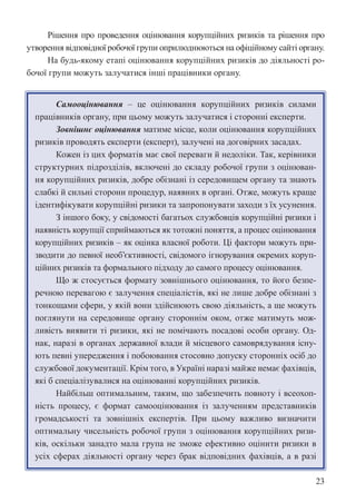 23
Рішення про проведення оцінювання корупційних ризиків та рішення про
утворення відповідної робочої групи оприлюднюються на офіційному сайті органу.
На будь-якому етапі оцінювання корупційних ризиків до діяльності ро-
бочої групи можуть залучатися інші працівники органу.
Самооцінювання – це оцінювання корупційних ризиків силами
працівників органу, при цьому можуть залучатися і сторонні експерти.
Зовнішнє оцінювання матиме місце, коли оцінювання корупційних
ризиків проводять експерти (експерт), залучені на договірних засадах.
Кожен із цих форматів має свої переваги й недоліки. Так, керівники
структурних підрозділів, включені до складу робочої групи з оцінюван-
ня корупційних ризиків, добре обізнані із середовищем органу та знають
слабкі й сильні сторони процедур, наявних в органі. Отже, можуть краще
ідентифікувати корупційні ризики та запропонувати заходи з їх усунення.
З іншого боку, у свідомості багатьох службовців корупційні ризики і
наявність корупції сприймаються як тотожні поняття, а процес оцінювання
корупційних ризиків – як оцінка власної роботи. Ці фактори можуть при-
зводити до певної необ’єктивності, свідомого ігнорування окремих коруп-
ційних ризиків та формального підходу до самого процесу оцінювання.
Що ж стосується формату зовнішнього оцінювання, то його безпе-
речною перевагою є залучення спеціалістів, які не лише добре обізнані з
тонкощами сфери, у якій вони здійснюють свою діяльність, а ще можуть
поглянути на середовище органу стороннім оком, отже матимуть мож-
ливість виявити ті ризики, які не помічають посадові особи органу. Од-
нак, наразі в органах державної влади й місцевого самоврядування існу-
ють певні упередження і побоювання стосовно допуску сторонніх осіб до
службової документації. Крім того, в Україні наразі майже немає фахівців,
які б спеціалізувалися на оцінюванні корупційних ризиків.
Найбільш оптимальним, таким, що забезпечить повноту і всеохоп-
ність процесу, є формат самооцінювання із залученням представників
громадськості та зовнішніх експертів. При цьому важливо визначити
оптимальну чисельність робочої групи з оцінювання корупційних ризи-
ків, оскільки занадто мала група не зможе ефективно оцінити ризики в
усіх сферах діяльності органу через брак відповідних фахівців, а в разі
 