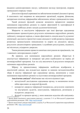 26
(надання адміністративних послуг, здійснення нагляду (контролю), охорона
громадського порядку тощо).
Допоміжні функції спрямовані на забезпечення основної діяльності органу
й охоплюють такі напрямки як менеджмент організації, кадрове, фінансове,
матераільно-технічне, інформаційне забезпечення, зв’язки з громадськістю тощо.
Такий розподіл функцій дозволяє визначити пріоритетні напрями
оцінювання корупційних ризиків та сприяє ефективній їх ідентифікації й
визначенню найбільш дієвих заходів усунення/мінімізації.
Збираючи та аналізуючи інформацію про інші фактори середовища
рекомендовано проаналізувати результати оцінювання корупційних ризиків,
здійснені у попередні періоди, а також ефективність заходів щодо їх усунення/
мінімізації; дослідити стратегічні плани діяльності та/або розвитку (програми
розвитку); проаналізувати повідомлення та скарги на діяльність органу,
результати дисциплінарних проваджень і службових розслідувань, відомості,
які містяться у відкритих джерелах.
Також рекомендовано провести анонімне опитування як працівників, так
і зовнішніх заінтересованих сторін14
.
Як правило, для оцінювання корупційних ризиків збирається й
аналізується інформація за попередні три роки (здебільшого це період дії
антикорупційної програми). Але не слід виключати й результати попередніх
оцінювань корупційних ризиків.
Зібрану та проаналізовану інформацію необхідно відобразити в
аналітичній довідці, яка складається окремо за кожним методом/способом
збору й аналізу інформації про середовище органу, визначеним у плані
оцінювання корупційних ризиків та підготовки антикорупційної програми.
Аналітична довідка15
обов’язково має містити відомості про:
• метод/спосіб дослідження середовища органу та визначення потен-
ційно вразливих до корупції функцій;
• конкретні джерела інформації (наприклад, результати зовнішніх
чи внутрішніх аудитів, анкетування, інформація, розміщена у
відкритих джерелах);
• функції та процеси органу, у яких виявлено недоліки або невідповід-
14 Зразки форм анонімного анкетування наведені у додатках 5 і 6 до Методології управління
корупційними ризиками. URL: http://surl.li/mwjdf
15 Зразок аналітичної довідки наведений у додатку 8 до Методології управління корупційними
ризиками. URL: http://surl.li/mwjdf
 