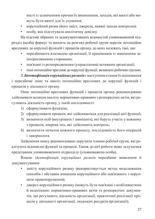 27
ності із зазначенням причин їх виникнення, заходів, які вжиті або мо-
жуть бути вжиті для їх усунення;
• корупційний ризик (його зміст, джерела, наявні заходи контролю);
• особу, яка підготувала аналітичну довідку.
На підставі зібраних та задокументованих відомостей уповноважений під-
розділ (особа) формує та вносить на розгляд робочої групи перелік потенційно
вразливих до корупції функцій і процесів органу, до яких належать такі, що:
• передбачають взаємодію організації, її працівників із зовнішніми за-
інтересованими сторонами;
• пов’язані із розпорядженням (управлінням) активами організації;
• інші потенційно вразливі до корупції функції, визначені робочою групою.
3.Ідентифікаціякорупційнихризиківєнаступниметапомїхоцінювання
і передбачає опис та аналіз потенційно вразливих до корупції функцій і
процесів у діяльності органу.
Опис потенційно вразливих функцій і процесів органу рекомендовано
здійснювати шляхом аналізу нормативно-правових і розпорядчих актів, які ре-
гулюють діяльність органу, у такій послідовності:
1) сформулювати функцію;
2) сформулювати процеси, які здійснюються для реалізації цієї функції;
3) визначити осіб (внутрішніх і зовнішніх), які беруть участь у кожному
з процесів, зокрема тих, які здійснюють контроль;
4) визначити початок кожного процесу, послідовність його операцій
і завершення.
Здійснення опису рекомендовано доручити членам робочої групи, які ре-
алізують відповідні функції та процеси. Також до цієї роботи може залучатися
представник уповноваженого підрозділу (уповноважена особа).
Власне ідентифікація корупційних ризиків передбачає виявлення й
документування:
• змісту корупційного ризику (використовується метод моделювання
способів і обставин вчинення корупційного або пов’язаного з коруп-
цією правопорушення);
• джерел корупційного ризику (можуть бути пов’язані з особливостями
й недоліками: нормативно-правових актів та розпорядчих докумен-
тів, що регулюють діяльність організації, практичної реалізації про-
цесів у діяльності організації, людських ресурсів організації);
 
